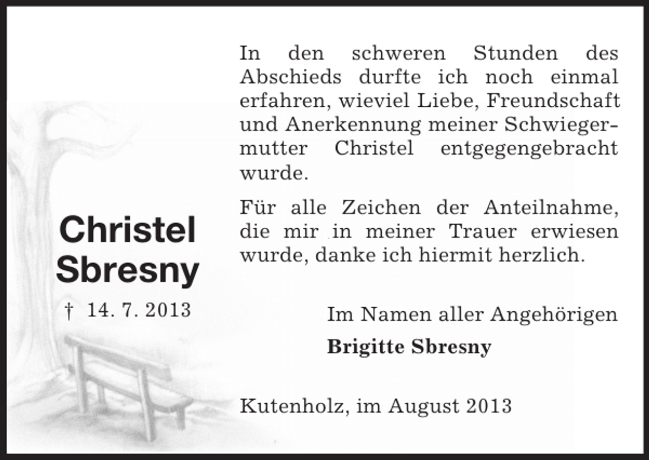 <p>In den schweren Stunden des<br />Abschieds durfte ich noch einmal<br />erfahren, wieviel Liebe, Freundschaft<br />und Anerkennung meiner Schwiegermutter Christel entgegengebracht<br />wurde.</p><p>Christel<br />Sbresny<br />† 14. 7. 2013</p><p>Für alle Zeichen der Anteilnahme,<br />die mir in meiner Trauer erwiesen<br />wurde, danke ich hiermit herzlich.<br />Im Namen aller Angehörigen<br />Brigitte Sbresny<br />Kutenholz, im August 2013</p>