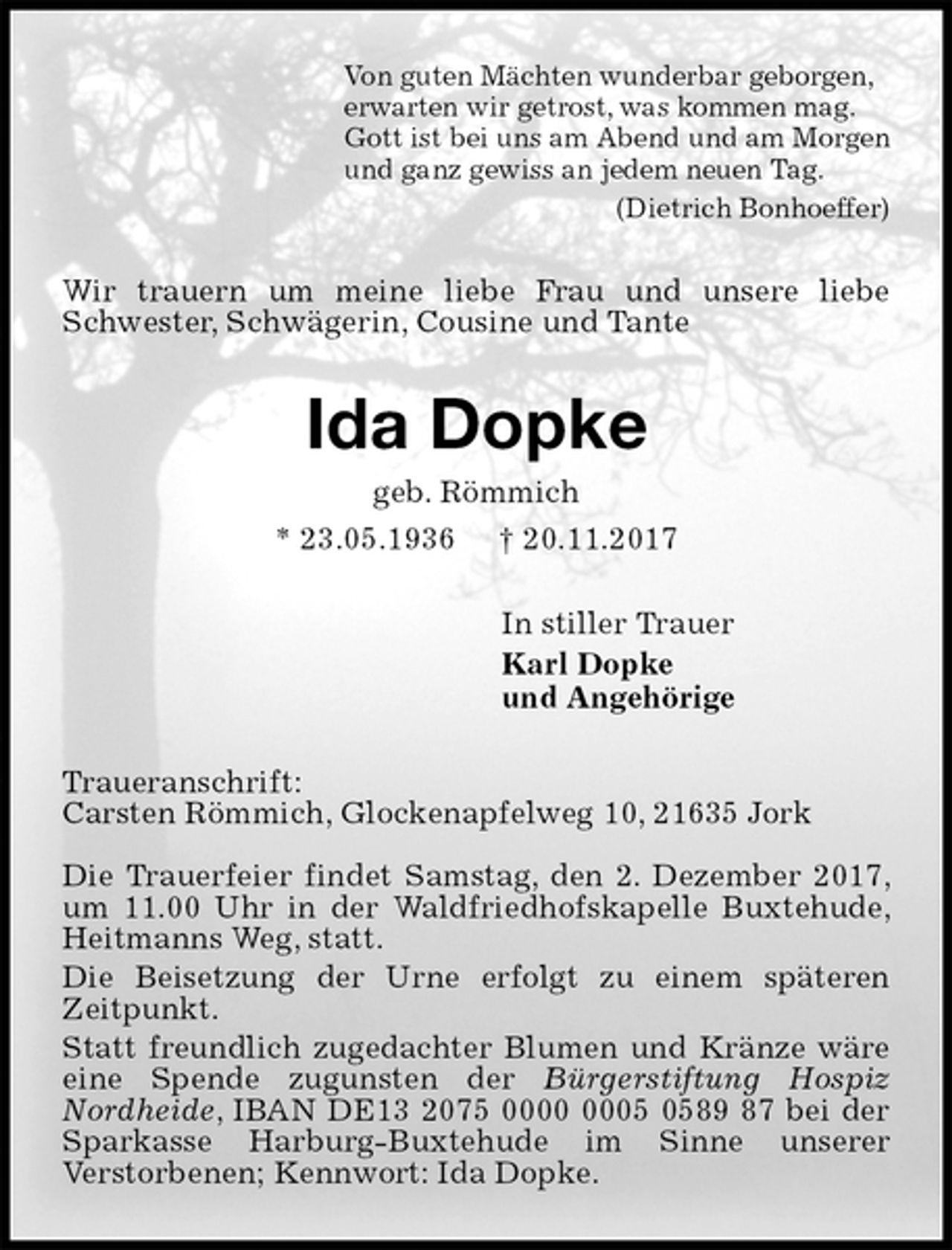 <p>Von guten Mächten wunderbar geborgen,<br />erwarten wir getrost, was kommen mag.<br />Gott ist bei uns am Abend und am Morgen<br />und ganz gewiss an jedem neuen Tag.<br />(Dietrich Bonhoeffer)<br />Wir trauern um meine liebe Frau und unsere liebe Schwester, Schwägerin, Cousine und Tante<br />Ida Dopke<br />geb. Römmich<br />* 23.05.1936 † 20.11.2017<br />In stiller Trauer<br />Karl Dopke<br />und Angehörige<br />Traueranschrift:<br />Carsten Römmich, Glockenapfelweg 10, 21635 Jork</p><p>Die Trauerfeier findet Samstag, den 2. Dezember 2017, um 11.00 Uhr in der Waldfriedhofskapelle Buxtehude, Heitmanns Weg, statt.<br />Die Beisetzung der Urne erfolgt zu einem späteren<br />Zeitpunkt.<br />Statt freundlich zugedachter Blumen und Kränze wäre eine Spende zugunsten der Bürgerstiftung Hospiz<br />Nordheide, IBAN DE13 2075 0000 0005 0589 87 bei der Sparkasse Harburg-Buxtehude im Sinne unserer<br />Verstorbenen; Kennwort: Ida Dopke.</p>