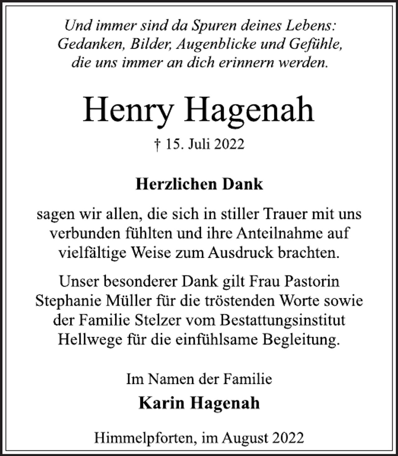 <p>Und immer sind da Spuren deines Lebens:<br />Gedanken, Bilder, Augenblicke und Gefühle,<br />die uns immer an dich erinnern werden.<br />Henry Hagenah<br />† 15. Juli 2022<br />Herzlichen Dank<br />sagen wir allen, die sich in stiller Trauer mit uns<br />verbunden fühlten und ihre Anteilnahme auf<br />vielfältige Weise zum Ausdruck brachten.<br />Unser besonderer Dank gilt Frau Pastorin<br />Stephanie Müller für die tröstenden Worte sowie<br />der Familie Stelzer vom Bestattungsinstitut<br />Hellwege für die einfühlsame Begleitung.<br />Im Namen der Familie<br />Karin Hagenah<br />Himmelpforten, im August 2022</p>