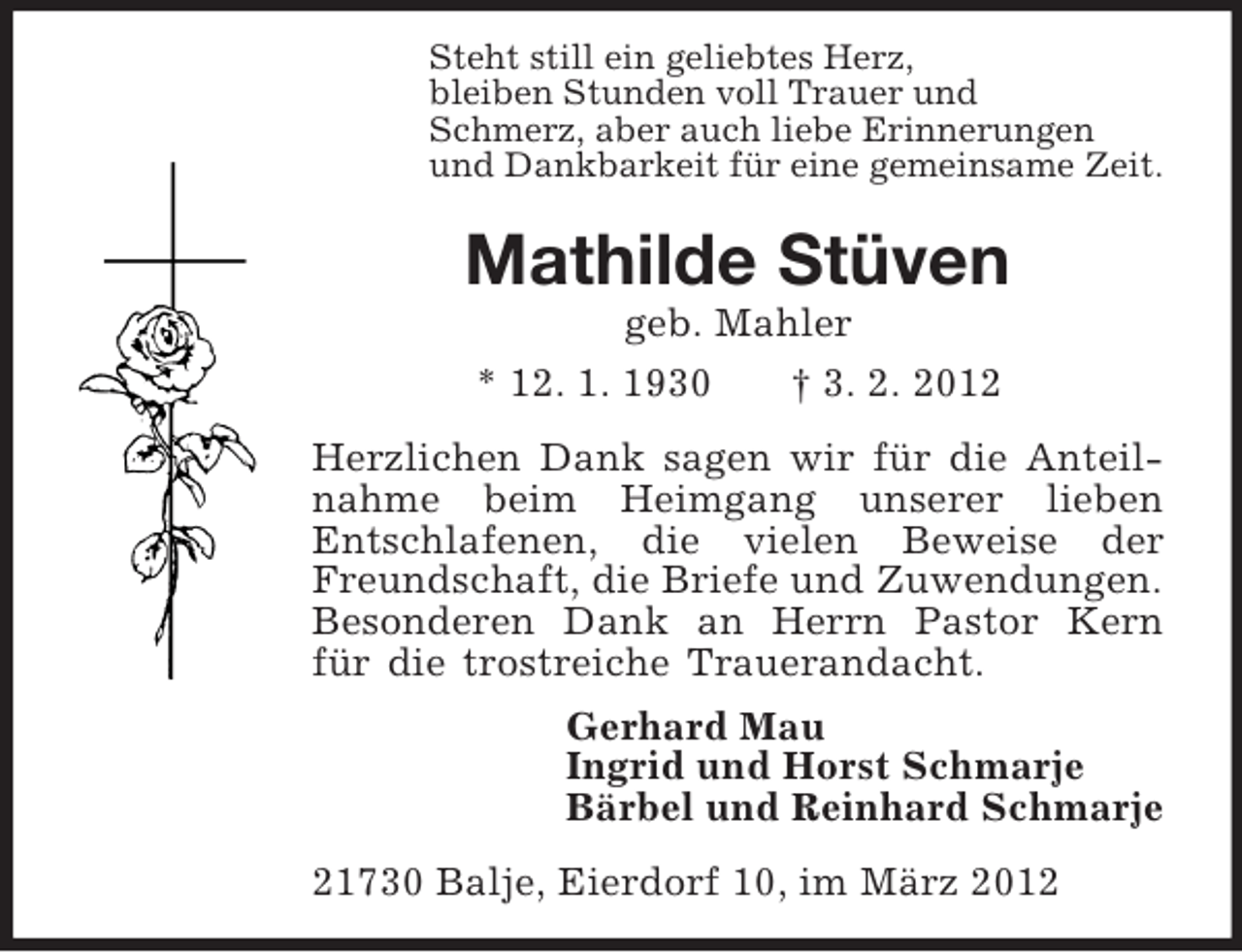 <p>Steht still ein geliebtes Herz,<br />bleiben Stunden voll Trauer und<br />Schmerz, aber auch liebe Erinnerungen<br />und Dankbarkeit für eine gemeinsame Zeit.<br />Mathilde Stüven<br />geb. Mahler<br />* 12. 1. 1930 † 3. 2. 2012<br />Herzlichen Dank sagen wir für die Anteilnahme beim Heimgang unserer lieben<br />Entschlafenen, die vielen Beweise der Freundschaft, die Briefe und Zuwendungen.<br />Besonderen Dank an Herrn Pastor Kern<br />für die trostreiche Trauerandacht.<br />Gerhard Mau<br />Ingrid und Horst Schmarje<br />Bärbel und Reinhard Schmarje<br />21730 Balje, Eierdorf 10, im März 2012</p>
