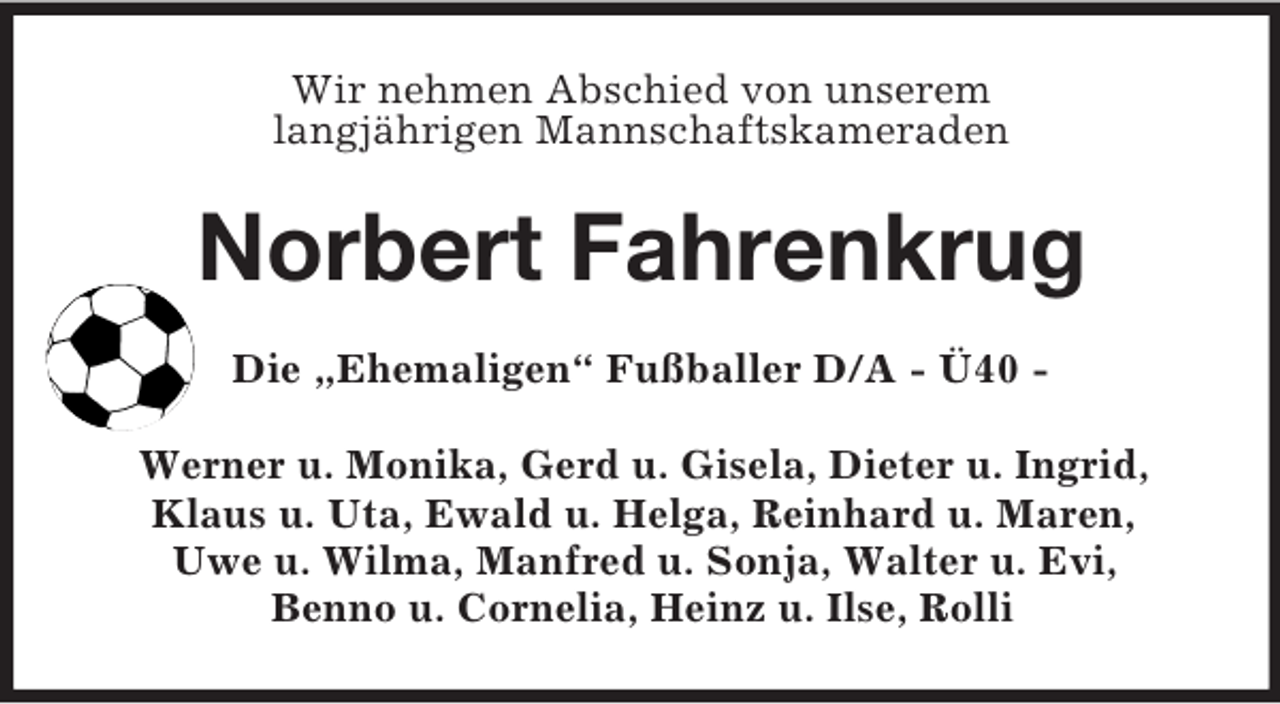 <p>Wir nehmen Abschied von unserem<br />langjährigen Mannschaftskameraden<br />Norbert Fahrenkrug<br />Die „Ehemaligen“ Fußballer D/A - Ü40 -<br />Werner u. Monika, Gerd u. Gisela, Dieter u. Ingrid,<br />Klaus u. Uta, Ewald u. Helga, Reinhard u. Maren,<br />Uwe u. Wilma, Manfred u. Sonja, Walter u. Evi,<br />Benno u. Cornelia, Heinz u. Ilse, Rolli</p>
