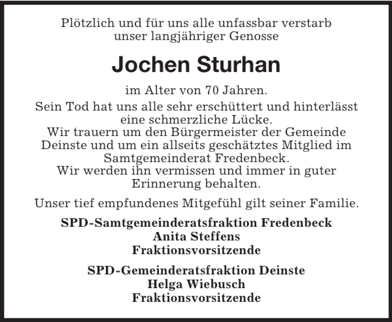 <p>Plötzlich und für uns alle unfassbar verstarb<br />unser langjähriger Genosse</p><p>Jochen Sturhan<br />im Alter von 70 Jahren.<br />Sein Tod hat uns alle sehr erschüttert und hinterlässt<br />eine schmerzliche Lücke.<br />Wir trauern um den Bürgermeister der Gemeinde<br />Deinste und um ein allseits geschätztes Mitglied im<br />Samtgemeinderat Fredenbeck.<br />Wir werden ihn vermissen und immer in guter<br />Erinnerung behalten.<br />Unser tief empfundenes Mitgefühl gilt seiner Familie.<br />SPD-Samtgemeinderatsfraktion Fredenbeck<br />Anita Steffens<br />Fraktionsvorsitzende<br />SPD-Gemeinderatsfraktion Deinste<br />Helga Wiebusch<br />Fraktionsvorsitzende</p>
