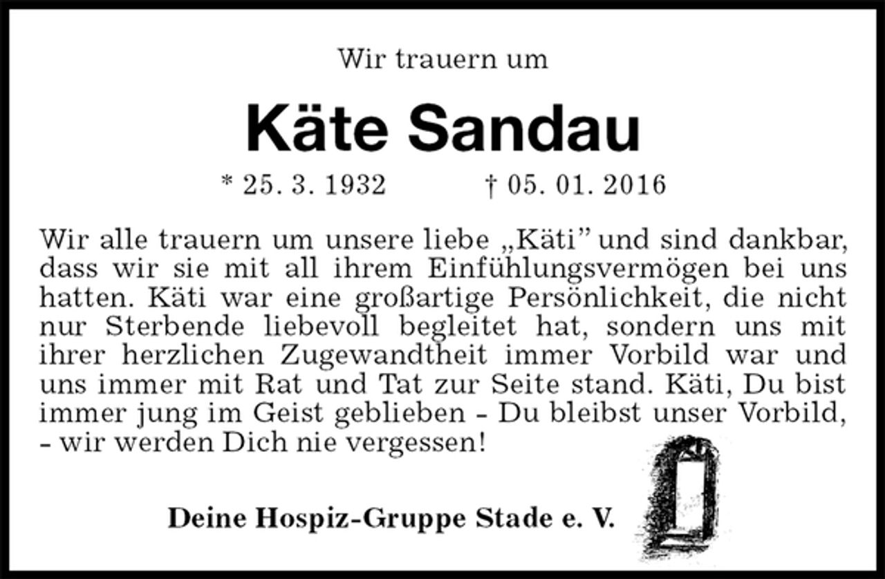 <p>Wir trauern um<br />Käte Sandau<br />* 25. 3. 1932 † 05. 01. 2016<br />Wir alle trauern um unsere liebe „Käti” und sind dankbar, dass wir sie mit all ihrem Einfühlungsvermögen bei uns hatten. Käti war eine großartige Persönlichkeit, die nicht nur Sterbende liebevoll begleitet hat, sondern uns mit<br />ihrer herzlichen Zugewandtheit immer Vorbild war und uns immer mit Rat und Tat zur Seite stand. Käti, Du bist immer jung im Geist geblieben - Du bleibst unser Vorbild,<br />- wir werden Dich nie vergessen!<br />Deine Hospiz-Gruppe Stade e. V.</p>