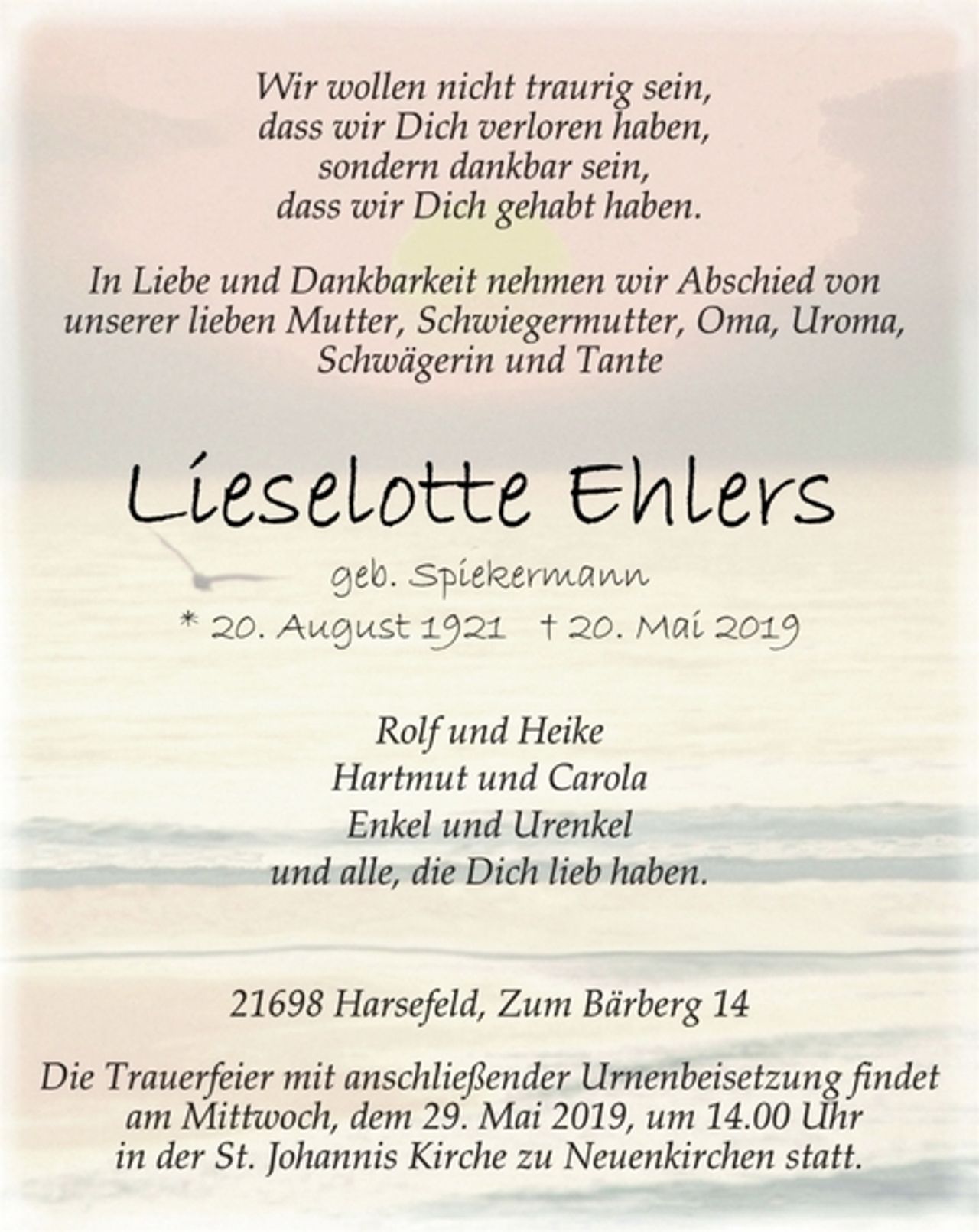 <p>Wir wollen nicht traurig sein,<br />dass wir Dich verloren haben,<br />sondern dankbar sein,<br />dass wir Dich gehabt haben.<br />In Liebe und Dankbarkeit nehmen wir Abschied von<br />unserer lieben Mutter, Schwiegermutter, Oma, Uroma,<br />Schwägerin und Tante<br />Lieselotte Ehlers<br />geb. Spiekermann<br />* 20. August 1921 † 20. Mai 2019<br />Rolf und Heike<br />Hartmut und Carola<br />Enkel und Urenkel<br />und alle, die Dich lieb haben.<br />21698 Harsefeld, Zum Bärberg 14<br />Die Trauerfeier mit anschließender Urnenbeisetzung findet<br />am Mittwoch, dem 29. Mai 2019, um 14.00 Uhr<br />in der St. Johannis Kirche zu Neuenkirchen statt.</p>