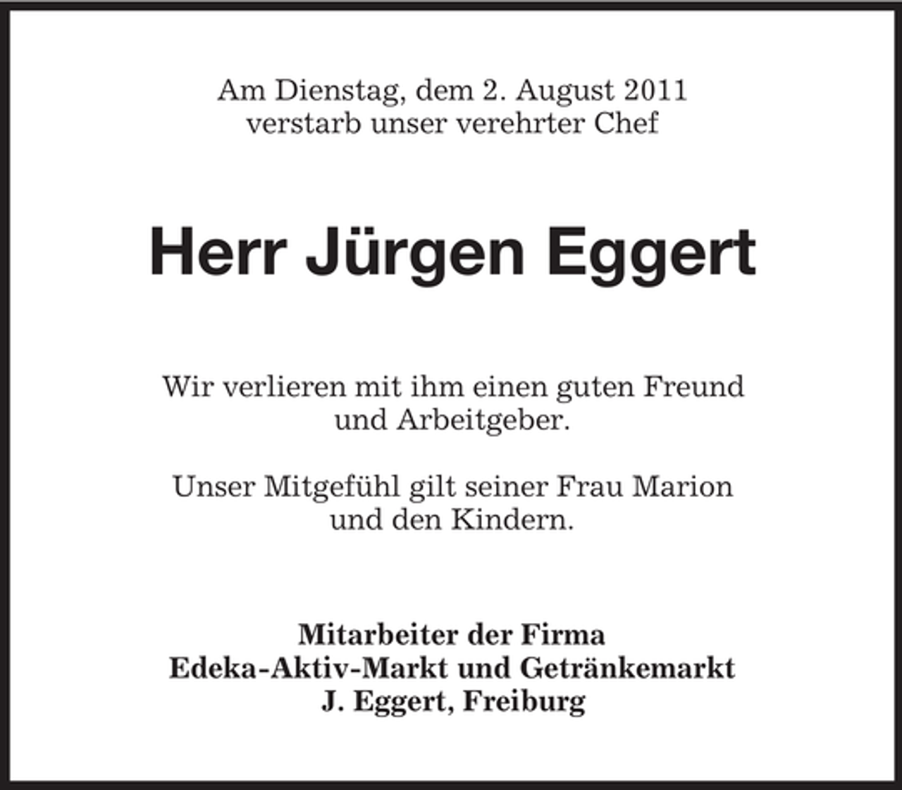 <p>Am Dienstag, dem 2. August 2011<br />verstarb unser verehrter Chef</p><p>Herr Jürgen Eggert<br />Wir verlieren mit ihm einen guten Freund<br />und Arbeitgeber.<br />Unser Mitgefühl gilt seiner Frau Marion<br />und den Kindern.</p><p>Mitarbeiter der Firma<br />Edeka-Aktiv-Markt und Getränkemarkt<br />J. Eggert, Freiburg</p>