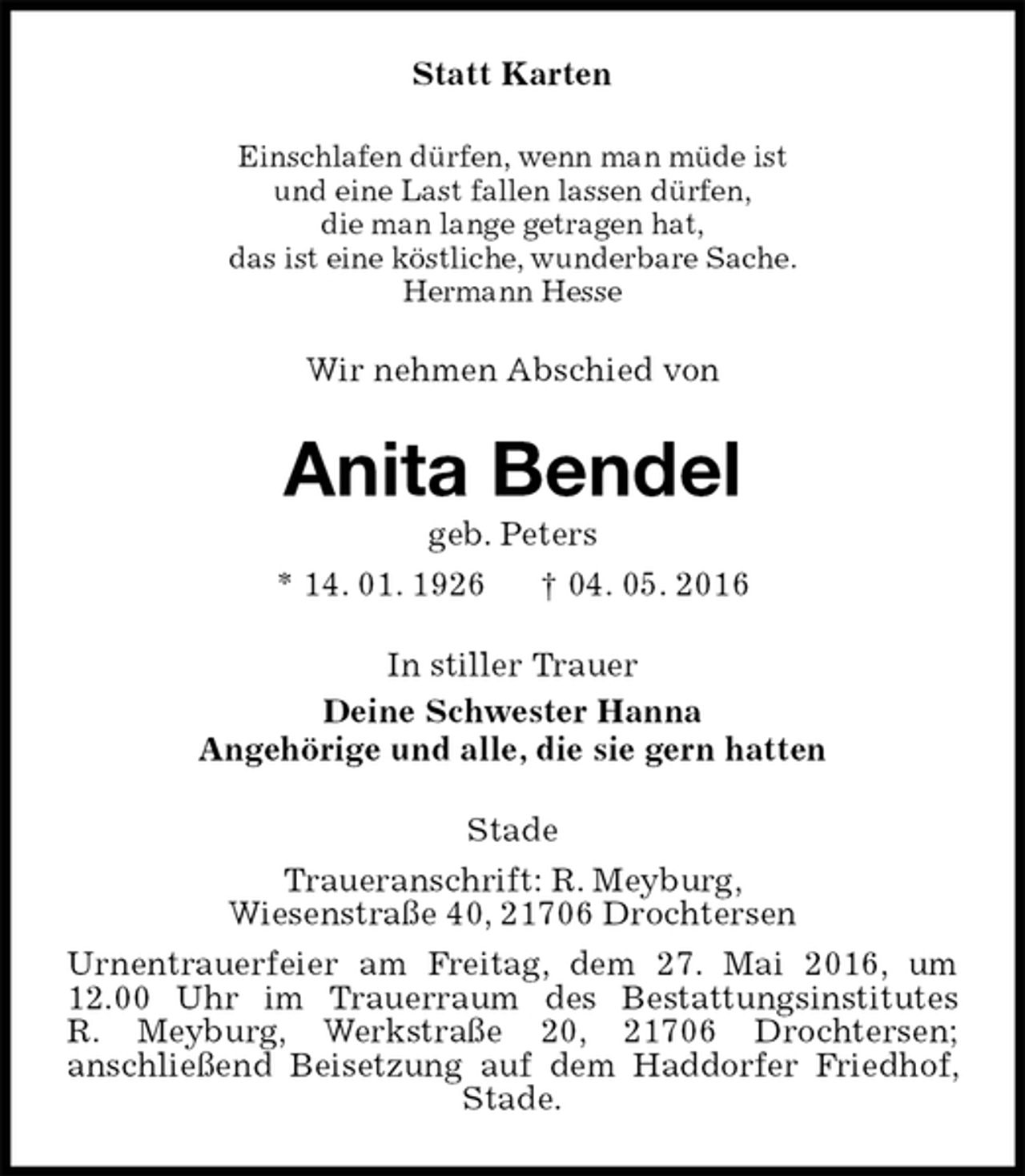 <p>Statt Karten<br />Einschlafen dürfen, wenn man müde ist<br />und eine Last fallen lassen dürfen,<br />die man lange getragen hat,<br />das ist eine köstliche, wunderbare Sache.<br />Hermann Hesse<br />Wir nehmen Abschied von<br />Anita Bendel<br />geb. Peters<br />* 14. 01. 1926 † 04. 05. 2016<br />In stiller Trauer<br />Deine Schwester Hanna<br />Angehörige und alle, die sie gern hatten<br />Stade<br />Traueranschrift: R. Meyburg,<br />Wiesenstraße 40, 21706 Drochtersen<br />Urnentrauerfeier am Freitag, dem 27. Mai 2016, um 12.00 Uhr im Trauerraum des Bestattungsinstitutes<br />R. Meyburg, Werkstraße 20, 21706 Drochtersen;<br />anschließend Beisetzung auf dem Haddorfer Friedhof, Stade.</p>