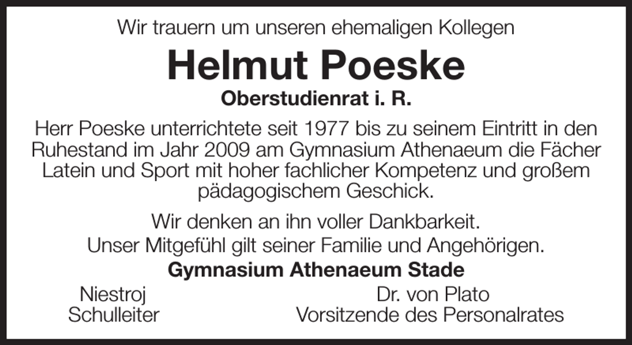 <p>Wir trauern um unseren ehemaligen Kollegen<br />Helmut Poeske<br />Oberstudienrat i. R.<br />Herr Poeske unterrichtete seit 1977 bis zu seinem Eintritt in den Ruhestand im Jahr 2009 am Gymnasium Athenaeum die Fächer Latein und Sport mit hoher fachlicher Kompetenz und großem<br />pädagogischem Geschick.<br />Wir denken an ihn voller Dankbarkeit.<br />Unser Mitgefühl gilt seiner Familie und Angehörigen.<br />Gymnasium Athenaeum Stade<br />Niestroj Dr. von Plato<br />Schulleiter Vorsitzende des Personalrates</p>
