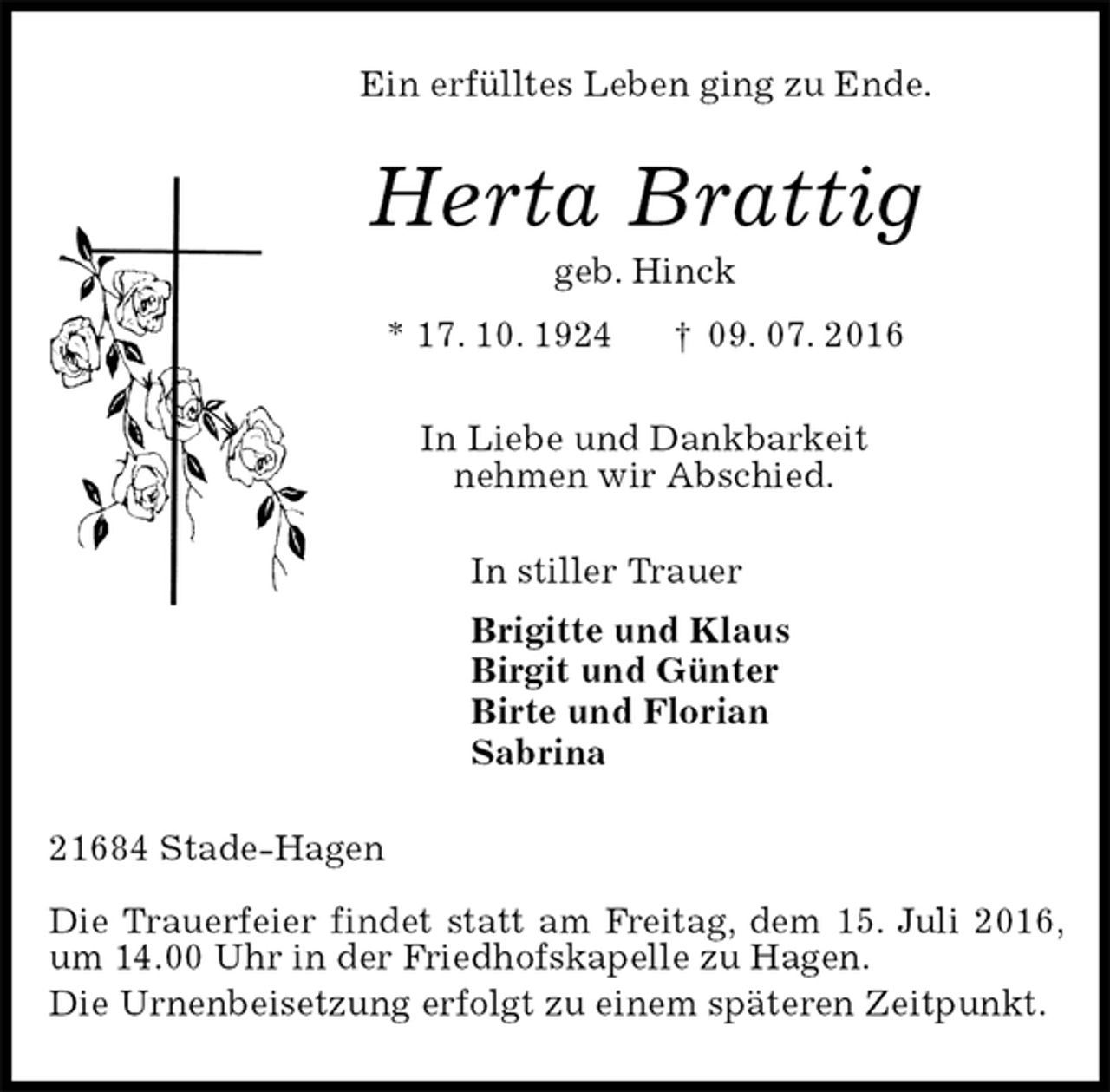 <p>Ein erfülltes Leben ging zu Ende.<br />Herta Brattig<br />geb. Hinck<br />* 17. 10. 1924 † 09. 07. 2016<br />In Liebe und Dankbarkeit<br />nehmen wir Abschied.<br />In stiller Trauer<br />Brigitte und Klaus<br />Birgit und Günter<br />Birte und Florian<br />Sabrina<br />21684 Stade-Hagen</p><p>Die Trauerfeier findet statt am Freitag, dem 15. Juli 2016, um 14.00 Uhr in der Friedhofskapelle zu Hagen.<br />Die Urnenbeisetzung erfolgt zu einem späteren Zeitpunkt.</p>