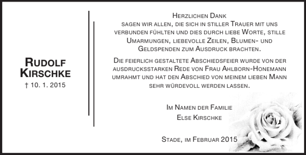 <p>Im Namen der Familie<br />Else Kirschke<br />Rudolf<br />Kirschke<br />† 10. 1. 2015<br />Herzlichen Dank<br />sagen wir allen, die sich in stiller Trauer mit uns<br />verbunden fühlten und dies durch liebe Worte, stille Umarmungen, liebevolle Zeilen, Blumen- und<br />Geldspenden zum Ausdruck brachten.<br />Die feierlich gestaltete Abschiedsfeier wurde von der ausdrucksstarken Rede von Frau Ahlborn-Honemann umrahmt und hat den Abschied von meinem lieben Mann sehr würdevoll werden lassen.<br />Stade, im Februar 2015</p>
