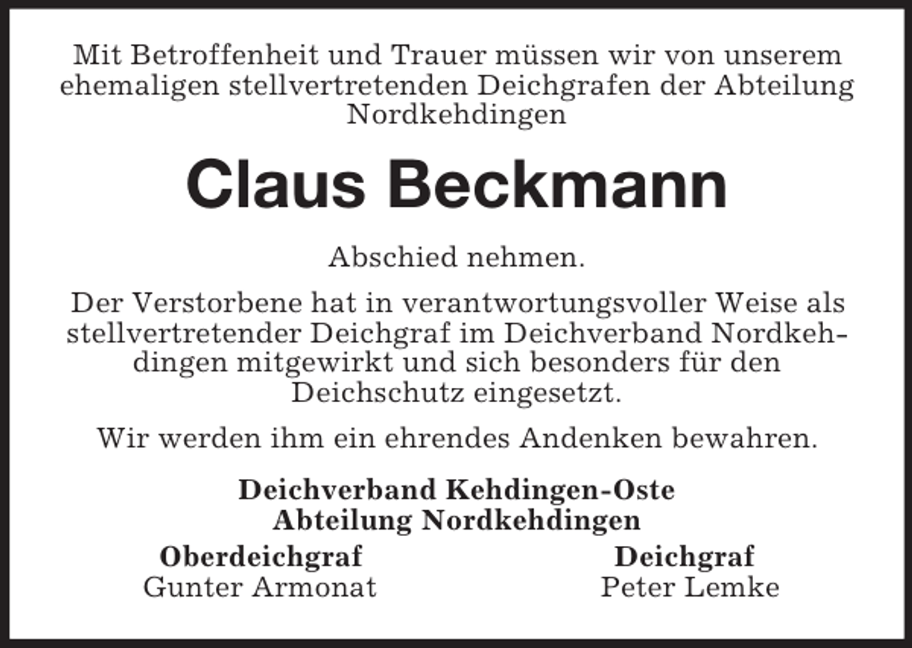 <p>Mit Betroffenheit und Trauer müssen wir von unserem ehemaligen stellvertretenden Deichgrafen der Abteilung Nordkehdingen<br />Claus Beckmann<br />Abschied nehmen.<br />Der Verstorbene hat in verantwortungsvoller Weise als stellvertretender Deichgraf im Deichverband Nordkehdingen mitgewirkt und sich besonders für den<br />Deichschutz eingesetzt.<br />Wir werden ihm ein ehrendes Andenken bewahren.<br />Deichverband Kehdingen-Oste<br />Abteilung Nordkehdingen<br />Oberdeichgraf Deichgraf<br />Gunter Armonat Peter Lemke</p>