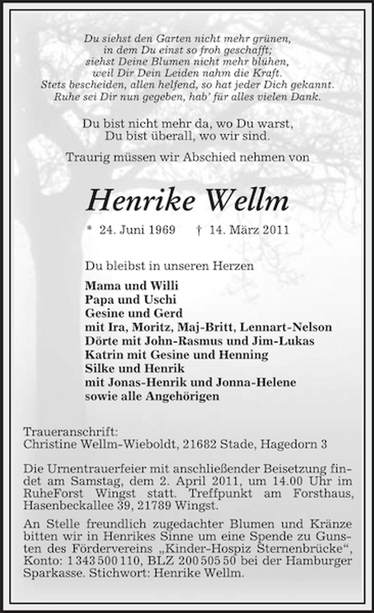<p>Du siehst den Garten nicht mehr grünen,<br />in dem Du einst so froh geschafft;<br />siehst Deine Blumen nicht mehr blühen,<br />weil Dir Dein Leiden nahm die Kraft.<br />Stets bescheiden, allen helfend, so hat jeder Dich gekannt.<br />Ruhe sei Dir nun gegeben, hab’ für alles vielen Dank.</p><p>Du bist nicht mehr da, wo Du warst,<br />Du bist überall, wo wir sind.<br />Traurig müssen wir Abschied nehmen von<br />Henrike Wellm<br />* 24. Juni 1969 † 14. März 2011<br />Du bleibst in unseren Herzen<br />Mama und Willi<br />Papa und Uschi<br />Gesine und Gerd<br />mit Ira, Moritz, Maj-Britt, Lennart-Nelson<br />Dörte mit John-Rasmus und Jim-Lukas<br />Katrin mit Gesine und Henning<br />Silke und Henrik<br />mit Jonas-Henrik und Jonna-Helene<br />sowie alle Angehörigen<br />Traueranschrift:<br />Christine Wellm-Wieboldt, 21682 Stade, Hagedorn 3</p><p>Die Urnentrauerfeier mit anschließender Beisetzung findet am Samstag, dem 2. April 2011, um 14.00 Uhr im RuheForst Wingst statt. Treffpunkt am Forsthaus,<br />Hasenbeckallee 39, 21789 Wingst.<br />An Stelle freundlich zugedachter Blumen und Kränze bitten wir in Henrikes Sinne um eine Spende zu Gunsten des Fördervereins „Kinder-Hospiz Sternenbrücke“, Konto: 1 343 500 110, BLZ 200 505 50 bei der Hamburger Sparkasse. Stichwort: Henrike Wellm.</p>