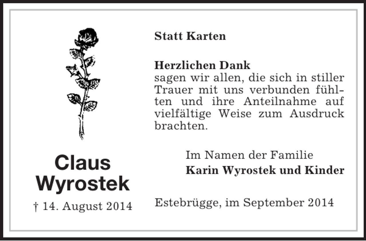 <p>Claus<br />Wyrostek<br />† 14. August 2014<br />Statt Karten<br />Herzlichen Dank<br />sagen wir allen, die sich in stiller Trauer mit uns verbunden fühlten und ihre Anteilnahme auf vielfältige Weise zum Ausdruck brachten.<br />Im Namen der Familie<br />Karin Wyrostek und Kinder<br />Estebrügge, im September 2014</p>