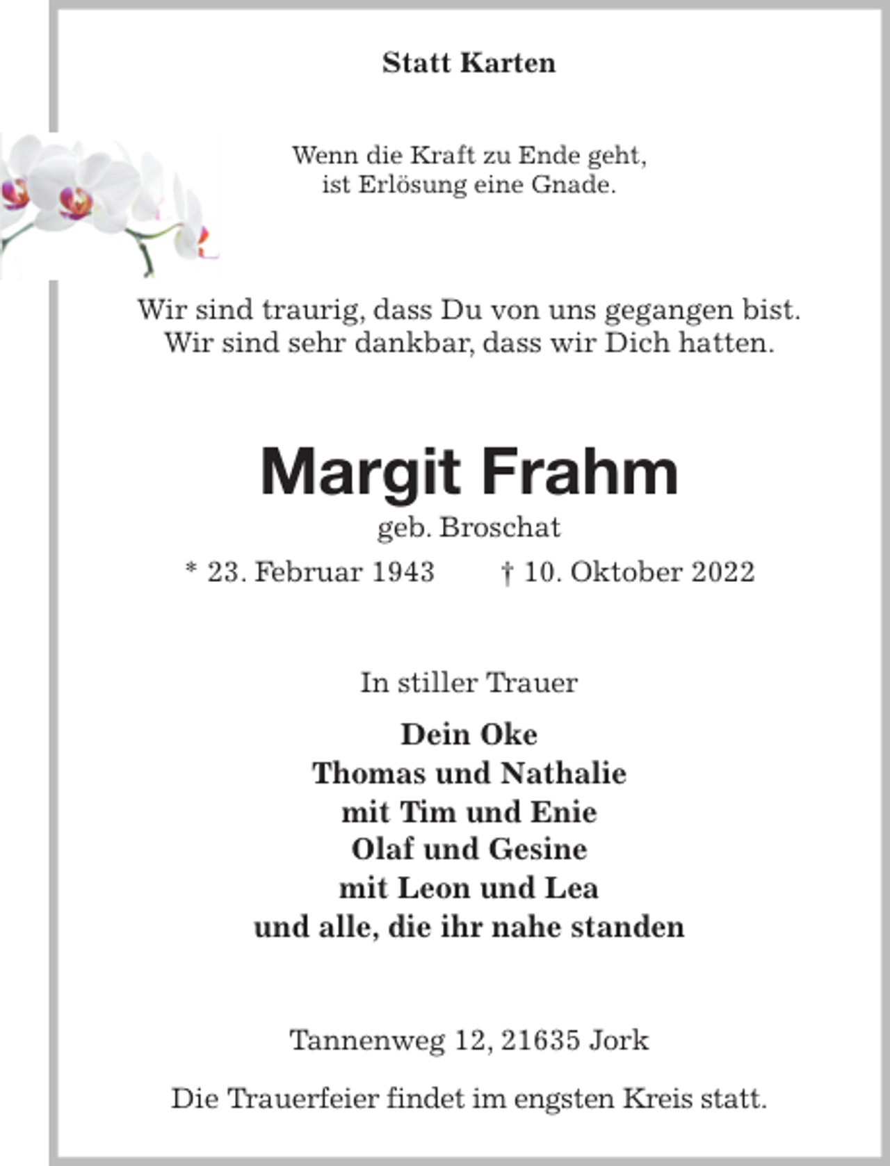 <p>Statt Karten</p><p>Wenn die Kraft zu Ende geht,<br />ist Erlösung eine Gnade.<br />Wir sind traurig, dass Du von uns gegangen bist.<br />Wir sind sehr dankbar, dass wir Dich hatten.<br />Margit Frahm<br />geb. Broschat<br />* 23. Februar 1943 † 10. Oktober 2022<br />In stiller Trauer<br />Dein Oke<br />Thomas und Nathalie<br />mit Tim und Enie<br />Olaf und Gesine<br />mit Leon und Lea<br />und alle, die ihr nahe standen<br />Tannenweg 12, 21635 Jork</p><p>Die Trauerfeier findet im engsten Kreis statt.</p>