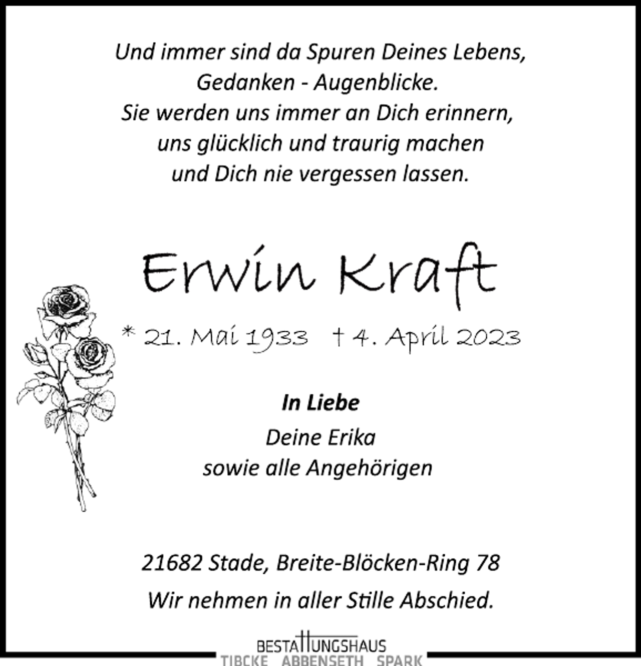 <p>Und immer sind da Spuren Deines Lebens,<br />Gedanken ­ Augenblicke.<br />Sie werden uns immer an Dich erinnern,<br />uns glücklich und traurig machen<br />und Dich nie vergessen lassen.<br />Erwin Kraft<br />* 21. Mai 1933 + 4. April 2023<br />In Liebe<br />* 21. Mai 1933 † 4. April 2023<br />Deine Erika<br />sowie alle Angehörigen<br />21682 Stade, Breite­Blöcken­Ring 78<br />Wir nehmen in aller Stille Abschied.</p>