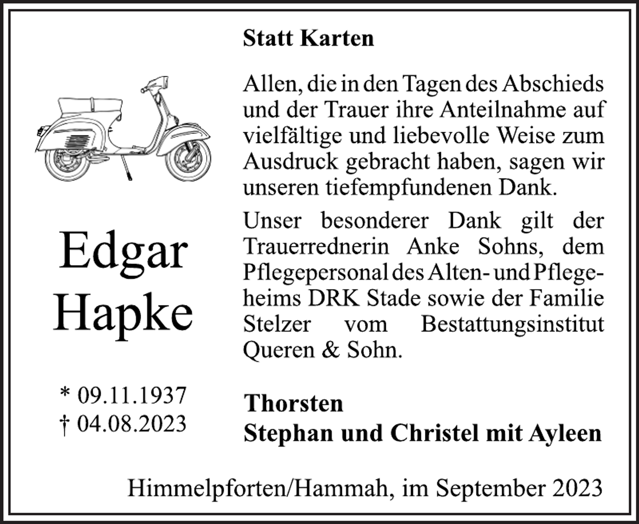 <p>Statt Karten<br />Edgar<br />Hapke<br />* 09.11.1937<br />† 04.08.2023<br />Allen, die in den Tagen des Abschieds<br />und der Trauer ihre Anteilnahme auf<br />vielfältige und liebevolle Weise zum<br />Ausdruck gebracht haben, sagen wir<br />unseren tiefempfundenen Dank.<br />Unser besonderer Dank gilt der<br />Trauerrednerin Anke Sohns, dem<br />PflegepersonaldesAlten-undPflegeheims DRK Stade sowie der Familie<br />Stelzer vom Bestattungsinstitut<br />Queren &amp; Sohn.<br />Thorsten<br />Stephan und Christel mit Ayleen<br />Himmelpforten/Hammah, im September 2023</p>