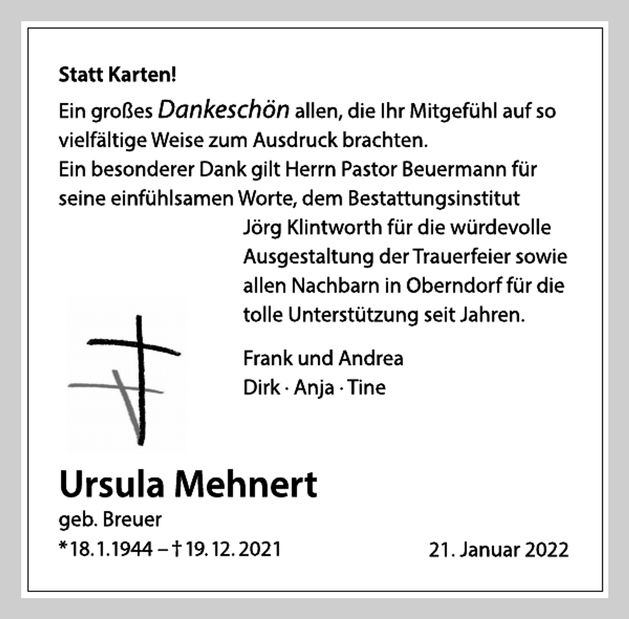 <p>Ursula Mehnert<br />geb. Breuer<br />* 18.1.1944 - † 19.12. 2021<br />Statt Karten!<br />Ein großes Dankeschön allen, die Ihr Mitgefühl auf so<br />vielfältige Weise zum Ausdruck brachten.<br />Ein besonderer Dank gilt Herrn Pastor Beuermann für<br />seine einfühlsamen Worte, dem Bestattungsinstitut<br />Jörg Klintworth für die würdevolle<br />Ausgestaltung der Trauerfeier sowie<br />allen Nachbarn in Oberndorf für die<br />tolle Unterstützung seit Jahren.<br />Frank und Andrea<br />Dirk · Anja · Tine<br />21. Januar 2022</p>