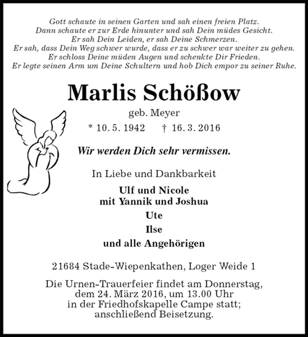 <p>Gott schaute in seinen Garten und sah einen freien Platz.<br />Dann schaute er zur Erde hinunter und sah Dein müdes Gesicht.<br />Er sah Dein Leiden, er sah Deine Schmerzen.<br />Er sah, dass Dein Weg schwer wurde, dass er zu schwer war weiter zu gehen.<br />Er schloss Deine müden Augen und schenkte Dir Frieden.<br />Er legte seinen Arm um Deine Schultern und hob Dich empor zu seiner Ruhe.<br />Marlis Schößow<br />geb. Meyer<br />* 10. 5. 1942 † 16. 3. 2016<br />Wir werden Dich sehr vermissen.<br />In Liebe und Dankbarkeit<br />Ulf und Nicole<br />mit Yannik und Joshua<br />Ute<br />Ilse<br />und alle Angehörigen<br />21684 Stade-Wiepenkathen, Loger Weide 1<br />Die Urnen-Trauerfeier findet am Donnerstag,<br />dem 24. März 2016, um 13.00 Uhr<br />in der Friedhofskapelle Campe statt;<br />anschließend Beisetzung.</p>