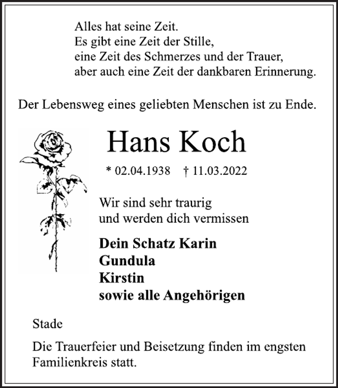 <p>Alles hat seine Zeit.<br />Es gibt eine Zeit der Stille,<br />eine Zeit des Schmerzes und der Trauer,<br />aber auch eine Zeit der dankbaren Erinnerung.<br />Der Lebensweg eines geliebten Menschen ist zu Ende.<br />Hans Koch<br />* 02.04.1938 † 11.03.2022<br />Wir sind sehr traurig<br />und werden dich vermissen<br />Dein Schatz Karin<br />Gundula<br />Kirstin<br />sowie alle Angehörigen<br />Stade<br />Die Trauerfeier und Beisetzung finden im engsten<br />Familienkreis statt.</p>