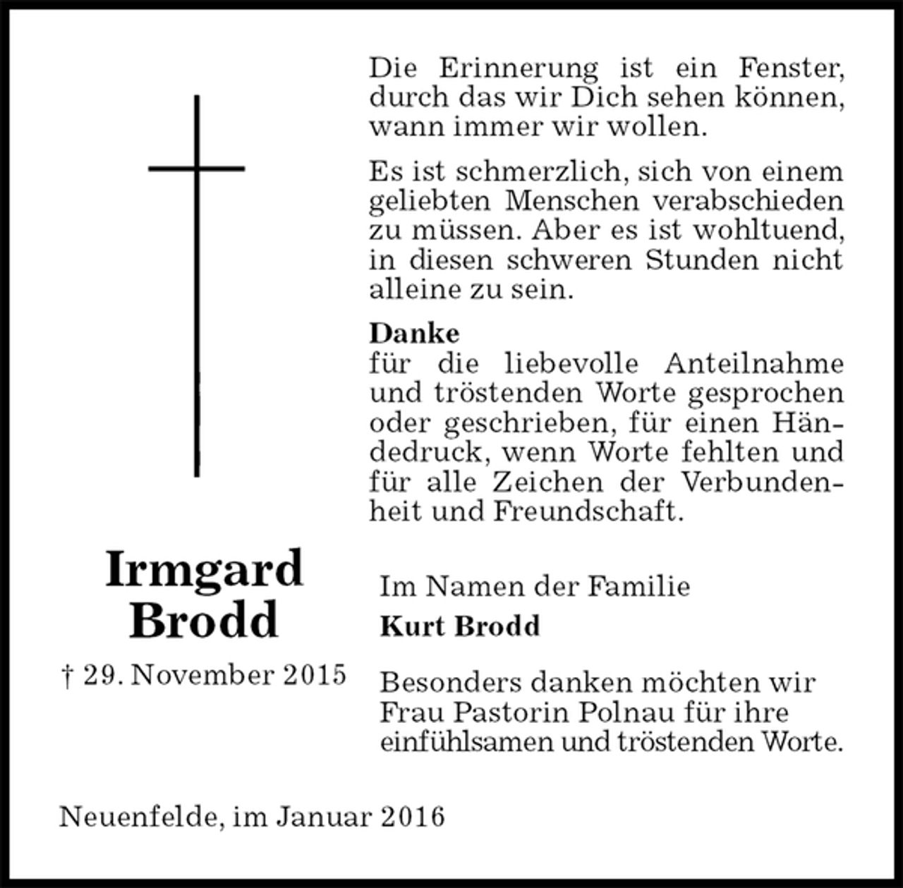 <p>Die Erinnerung ist ein Fenster, durch das wir Dich sehen können, wann immer wir wollen.<br />Es ist schmerzlich, sich von einem geliebten Menschen verabschieden zu müssen. Aber es ist wohltuend, in diesen schweren Stunden nicht alleine zu sein.<br />Danke<br />für die liebevolle Anteilnahme und tröstenden Worte gesprochen oder geschrieben, für einen Händedruck, wenn Worte fehlten und für alle Zeichen der Verbundenheit und Freundschaft.<br />Im Namen der Familie<br />Kurt Brodd<br />Besonders danken möchten wir Frau Pastorin Polnau für ihre<br />einfühlsamen und tröstenden Worte.<br />Neuenfelde, im Januar 2016<br />Irmgard<br />Brodd<br />† 29. November 2015</p>