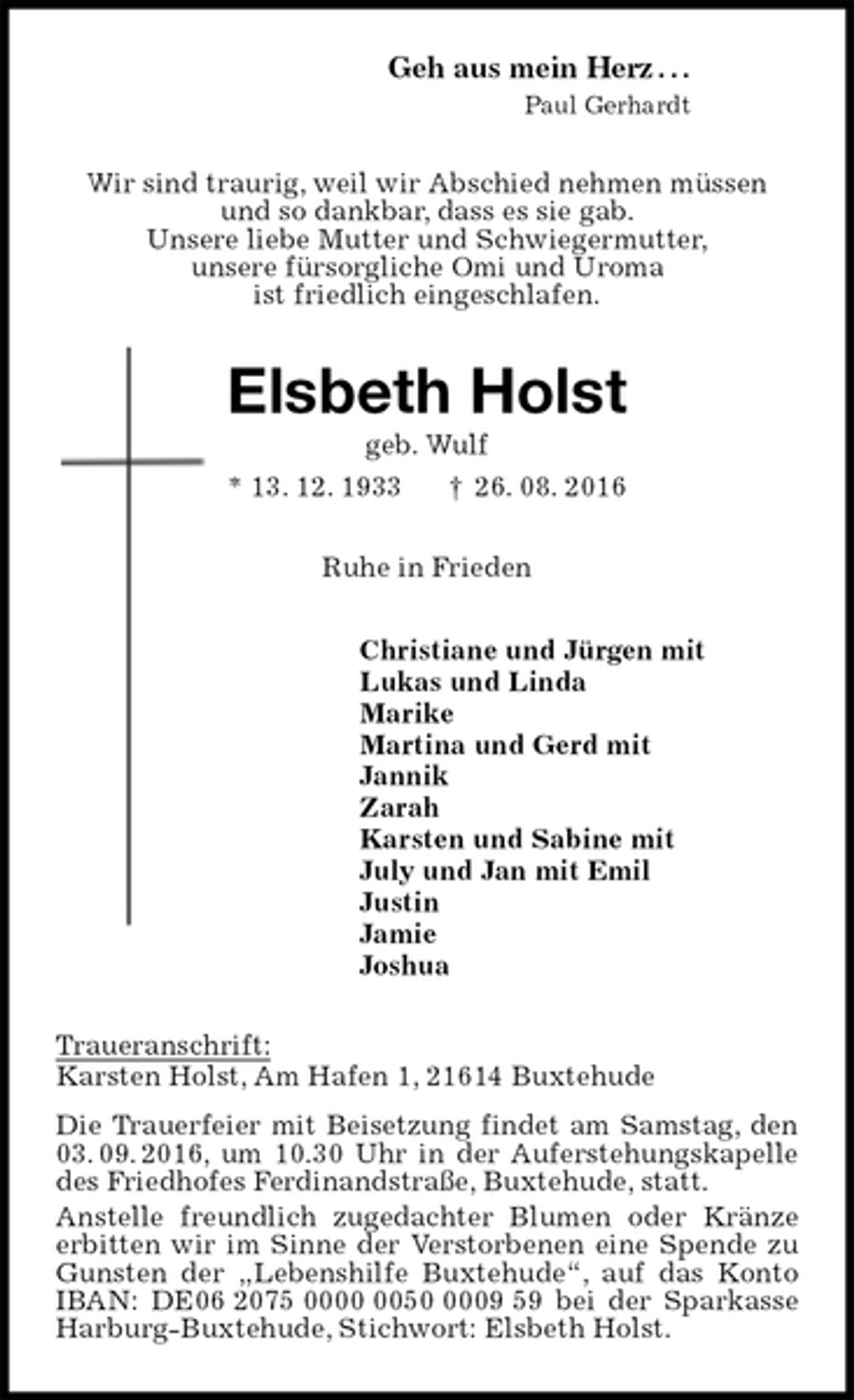 <p>Geh aus mein Herz . . .<br />Paul Gerhardt<br />Wir sind traurig, weil wir Abschied nehmen müssen<br />und so dankbar, dass es sie gab.<br />Unsere liebe Mutter und Schwiegermutter,<br />unsere fürsorgliche Omi und Uroma<br />ist friedlich eingeschlafen.<br />Elsbeth Holst<br />geb. Wulf<br />* 13. 12. 1933 † 26. 08. 2016<br />Ruhe in Frieden<br />Christiane und Jürgen mit<br />Lukas und Linda<br />Marike<br />Martina und Gerd mit<br />Jannik<br />Zarah<br />Karsten und Sabine mit<br />July und Jan mit Emil<br />Justin<br />Jamie<br />Joshua<br />Traueranschrift:<br />Karsten Holst, Am Hafen 1, 21614 Buxtehude<br />Die Trauerfeier mit Beisetzung findet am Samstag, den 03. 09. 2016, um 10.30 Uhr in der Auferstehungskapelle des Friedhofes Ferdinandstraße, Buxtehude, statt.<br />Anstelle freundlich zugedachter Blumen oder Kränze erbitten wir im Sinne der Verstorbenen eine Spende zu Gunsten der „Lebenshilfe Buxtehude“, auf das Konto<br />IBAN: DE06 2075 0000 0050 0009 59 bei der Sparkasse Harburg-Buxtehude, Stichwort: Elsbeth Holst.</p>