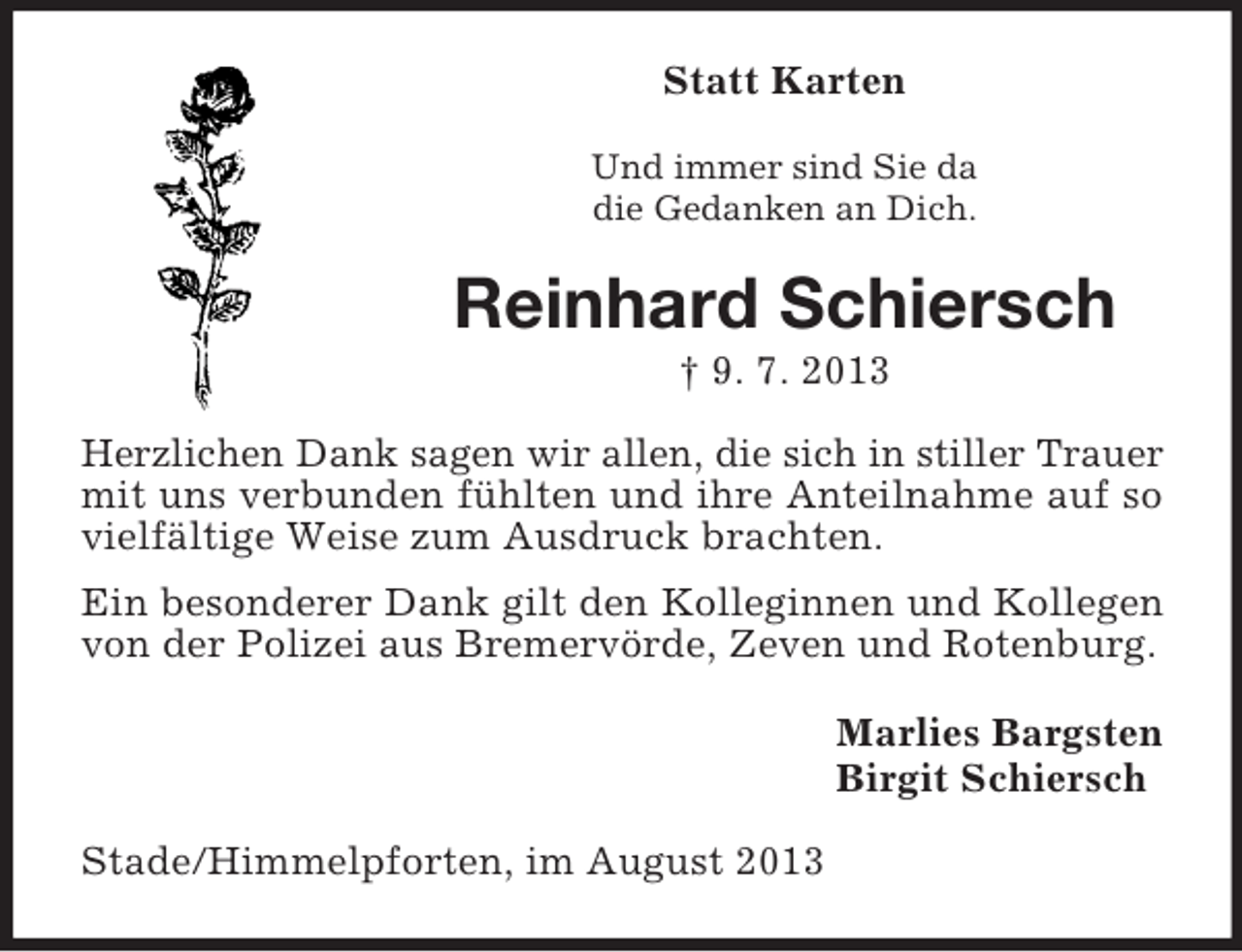 <p>Statt Karten<br />Und immer sind Sie da<br />die Gedanken an Dich.</p><p>Reinhard Schiersch<br />† 9. 7. 2013<br />Herzlichen Dank sagen wir allen, die sich in stiller Trauer<br />mit uns verbunden fühlten und ihre Anteilnahme auf so<br />vielfältige Weise zum Ausdruck brachten.<br />Ein besonderer Dank gilt den Kolleginnen und Kollegen<br />von der Polizei aus Bremervörde, Zeven und Rotenburg.<br />Marlies Bargsten<br />Birgit Schiersch<br />Stade/Himmelpforten, im August 2013</p>