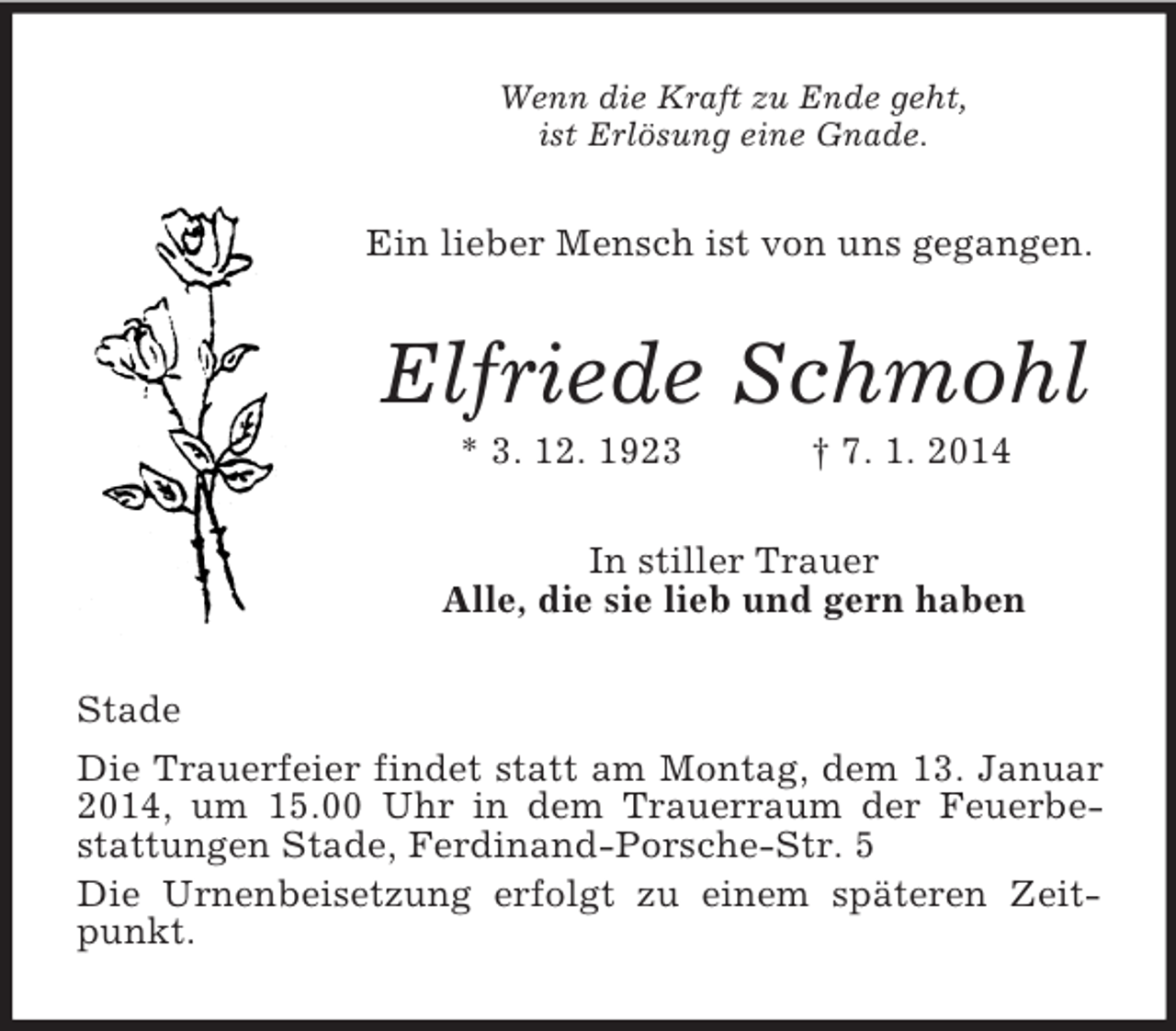 <p>Wenn die Kraft zu Ende geht,<br />ist Erlösung eine Gnade.<br />Ein lieber Mensch ist von uns gegangen.<br />Elfriede Schmohl<br />* 3. 12. 1923 † 7. 1. 2014<br />In stiller Trauer<br />Alle, die sie lieb und gern haben<br />Stade<br />Die Trauerfeier findet statt am Montag, dem 13. Januar 2014, um 15.00 Uhr in dem Trauerraum der Feuerbestattungen Stade, Ferdinand-Porsche-Str. 5<br />Die Urnenbeisetzung erfolgt zu einem späteren Zeitpunkt.</p>