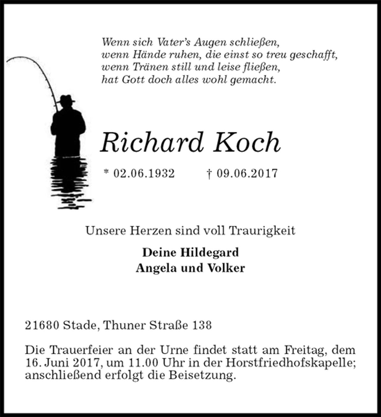 <p>Wenn sich Vater’s Augen schließen,<br />wenn Hände ruhen, die einst so treu geschafft,<br />wenn Tränen still und leise fließen,<br />hat Gott doch alles wohl gemacht.<br />Richard Koch<br />* 02.06.1932 † 09.06.2017<br />Unsere Herzen sind voll Traurigkeit<br />Deine Hildegard<br />Angela und Volker<br />21680 Stade, Thuner Straße 138</p><p>Die Trauerfeier an der Urne findet statt am Freitag, dem<br />16. Juni 2017, um 11.00 Uhr in der Horstfriedhofskapelle;<br />anschließend erfolgt die Beisetzung.</p>