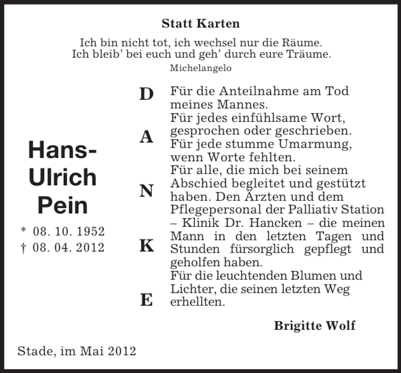 <p>D<br />A</p><p>N</p><p>K</p><p>E</p><p>Hans-<br />Ulrich<br />Pein<br />* 08. 10. 1952<br />† 08. 04. 2012<br />Statt Karten<br />Ich bin nicht tot, ich wechsel nur die Räume.<br />Ich bleib’ bei euch und geh’ durch eure Träume.<br />Michelangelo<br />Für die Anteilnahme am Tod<br />meines Mannes.<br />Für jedes einfühlsame Wort,<br />gesprochen oder geschrieben.<br />Für jede stumme Umarmung,<br />wenn Worte fehlten.<br />Für alle, die mich bei seinem<br />Abschied begleitet und gestützt<br />haben. Den Ärzten und dem<br />Pflegepersonal der Palliativ Station – Klinik Dr. Hancken – die meinen Mann in den letzten Tagen und Stunden fürsorglich gepflegt und geholfen haben.<br />Für die leuchtenden Blumen und<br />Lichter, die seinen letzten Weg<br />erhellten.<br />Brigitte Wolf<br />Stade, im Mai 2012</p>