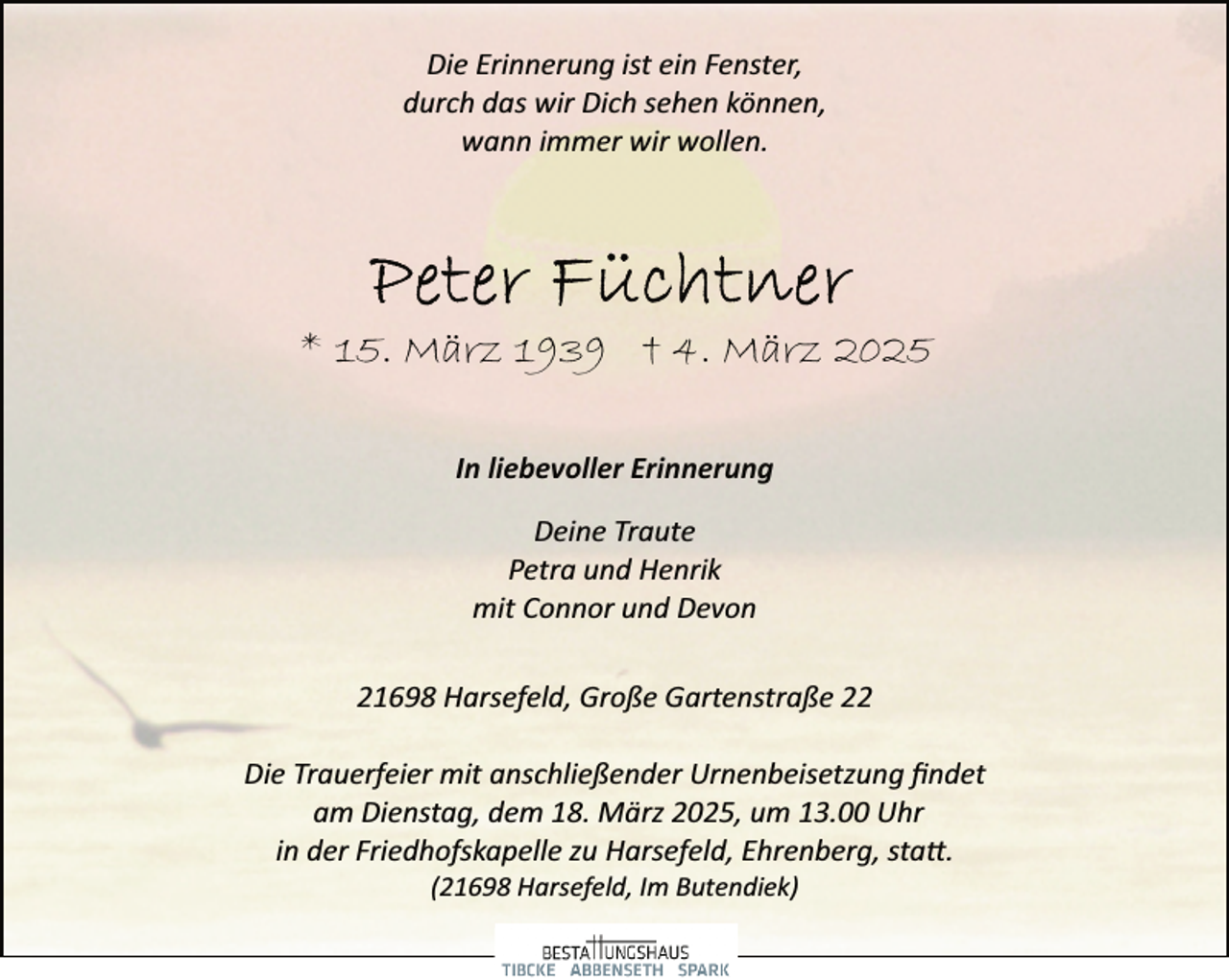 <p>Die Erinnerung ist ein Fenster,<br />durch das wir Dich sehen können,<br />wann immer wir wollen.</p><p>* 15. März 1939 † 4. März 2025<br />In liebevoller Erinnerung<br />Deine Traute<br />Petra und Henrik<br />mit Connor und Devon<br />21698 Harsefeld, Große Gartenstraße 22<br />Die Trauerfeier mit anschließender Urnenbeisetzung ﬁndet<br />am Dienstag, dem 18. März 2025, um 13.00 Uhr<br />in der Friedhofskapelle zu Harsefeld, Ehrenberg, sta�.<br />(21698 Harsefeld, Im Butendiek)</p>