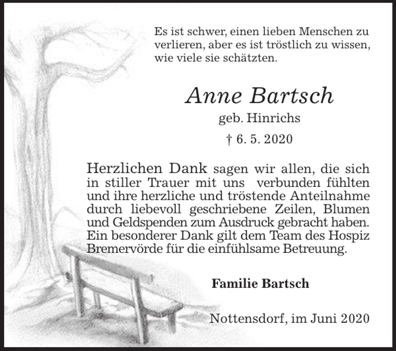 <p>Es ist schwer, einen lieben Menschen zu verlieren, aber es ist tröstlich zu wissen, wie viele sie schätzten.<br />Anne Bartsch<br />geb. Hinrichs<br />† 6. 5. 2020<br />Herzlichen Dank sagen wir allen, die sich in stiller Trauer mit uns verbunden fühlten und ihre herzliche und tröstende Anteilnahme durch liebevoll geschriebene Zeilen, Blumen und Geldspenden zum Ausdruck gebracht haben.<br />Ein besonderer Dank gilt dem Team des Hospiz Bremervörde für die einfühlsame Betreuung.<br />Familie Bartsch<br />Nottensdorf, im Juni 2020</p>