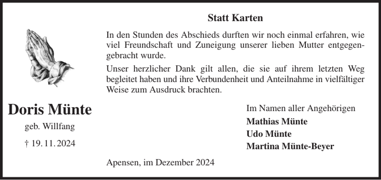 <p>Statt Karten<br />In den Stunden des Abschieds durften wir noch einmal erfahren, wie viel Freundschaft und Zuneigung unserer lieben Mutter entgegen-<br />gebracht wurde.<br />Unser herzlicher Dank gilt allen, die sie auf ihrem letzten Weg<br />begleitet haben und ihre Verbundenheit und Anteilnahme in vielfältiger Weise zum Ausdruck brachten.<br />Apensen, im Dezember 2024<br />Im Namen aller Angehörigen<br />Mathias Münte<br />Udo Münte<br />Martina Münte-Beyer<br />Doris Münte<br />geb. Willfang<br />† 19. 11. 2024</p>