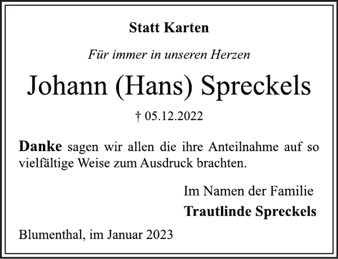 <p>Statt Karten<br />Für immer in unseren Herzen<br />Johann (Hans) Spreckels<br />† 05.12.2022<br />Danke sagen wir allen die ihre Anteilnahme auf so<br />vielfältige Weise zum Ausdruck brachten.<br />Im Namen der Familie<br />Trautlinde Spreckels<br />Blumenthal, im Januar 2023</p>