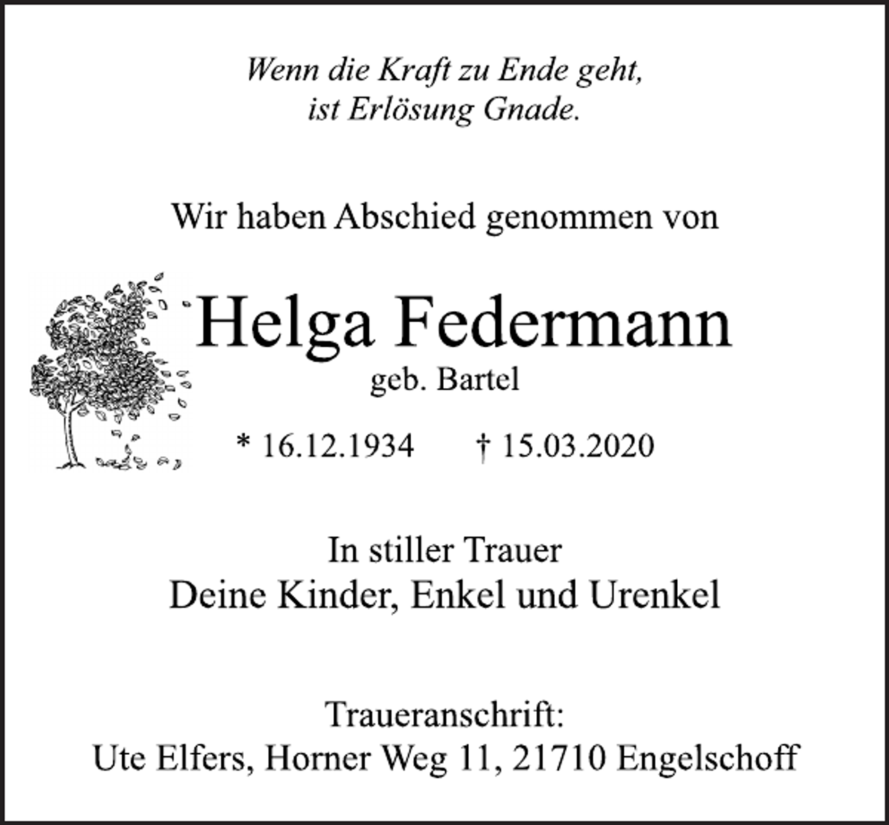 <p>Wenn die Kraft zu Ende geht,<br />ist Erlösung Gnade.<br />Wir haben Abschied genommen von<br />Helga Federmann<br />geb. Bartel<br />* 16.12.1934 † 15.03.2020<br />In stiller Trauer<br />Deine Kinder, Enkel und Urenkel<br />Traueranschrift:<br />Ute Elfers, Horner Weg 11, 21710 Engelschoff</p>