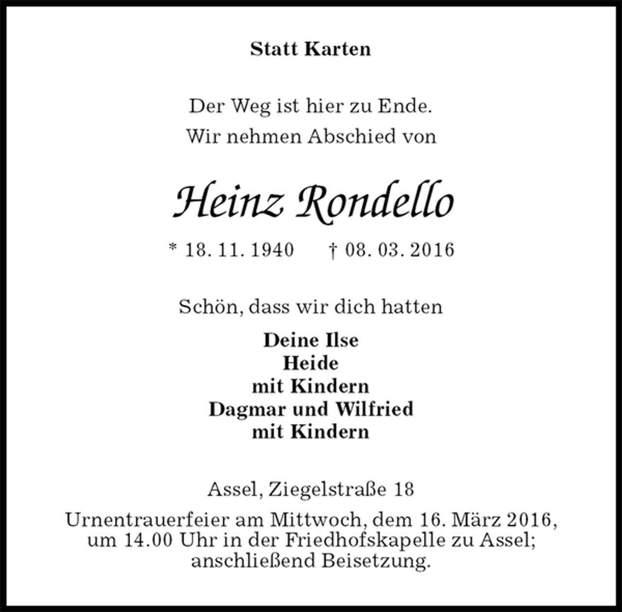 <p>Statt Karten<br />Der Weg ist hier zu Ende.<br />Wir nehmen Abschied von<br />Heinz Rondello<br />* 18. 11. 1940 † 08. 03. 2016<br />Schön, dass wir dich hatten<br />Deine Ilse<br />Heide<br />mit Kindern<br />Dagmar und Wilfried<br />mit Kindern<br />Assel, Ziegelstraße 18<br />Urnentrauerfeier am Mittwoch, dem 16. März 2016,<br />um 14.00 Uhr in der Friedhofskapelle zu Assel;<br />anschließend Beisetzung.</p>