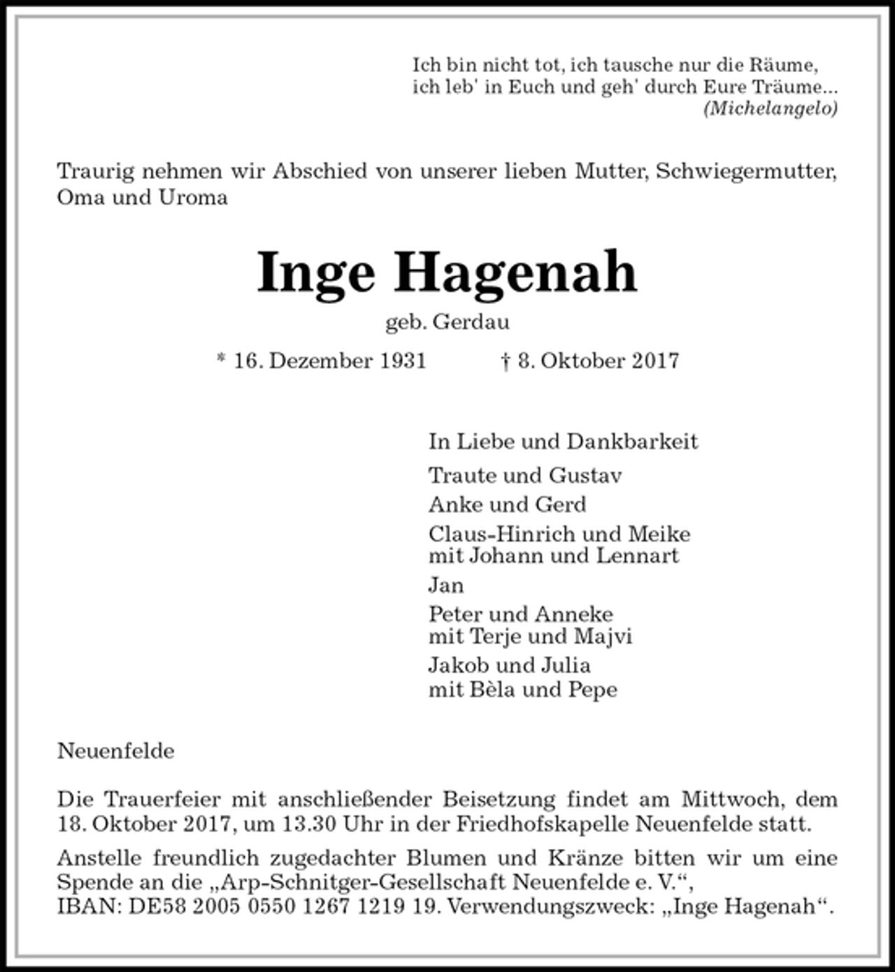 <p>Ich bin nicht tot, ich tausche nur die Räume,<br />ich leb' in Euch und geh' durch Eure Träume...<br />(Michelangelo)<br />Traurig nehmen wir Abschied von unserer lieben Mutter, Schwiegermutter,<br />Oma und Uroma<br />Inge Hagenah<br />geb. Gerdau<br />* 16. Dezember 1931 † 8. Oktober 2017<br />In Liebe und Dankbarkeit<br />Traute und Gustav<br />Anke und Gerd<br />Claus-Hinrich und Meike<br />mit Johann und Lennart<br />Jan<br />Peter und Anneke<br />mit Terje und Majvi<br />Jakob und Julia<br />mit Bèla und Pepe<br />Neuenfelde</p><p>Die Trauerfeier mit anschließender Beisetzung findet am Mittwoch, dem<br />18. Oktober 2017, um 13.30 Uhr in der Friedhofskapelle Neuenfelde statt.<br />Anstelle freundlich zugedachter Blumen und Kränze bitten wir um eine<br />Spende an die „Arp-Schnitger-Gesellschaft Neuenfelde e. V.“,<br />IBAN: DE58 2005 0550 1267 1219 19. Verwendungszweck: „Inge Hagenah“.</p>