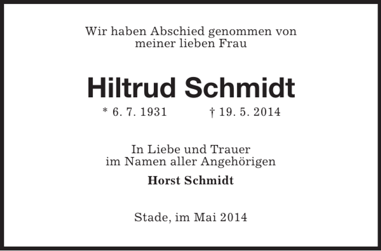 <p>Wir haben Abschied genommen von<br />meiner lieben Frau<br />Hiltrud Schmidt<br />* 6. 7. 1931 † 19. 5. 2014<br />In Liebe und Trauer<br />im Namen aller Angehörigen<br />Horst Schmidt<br />Stade, im Mai 2014</p>