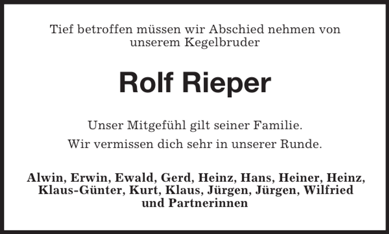 <p>Tief betroffen müssen wir Abschied nehmen von<br />unserem Kegelbruder<br />Rolf Rieper<br />Unser Mitgefühl gilt seiner Familie.<br />Wir vermissen dich sehr in unserer Runde.<br />Alwin, Erwin, Ewald, Gerd, Heinz, Hans, Heiner, Heinz, Klaus-Günter, Kurt, Klaus, Jürgen, Jürgen, Wilfried und Partnerinnen</p>