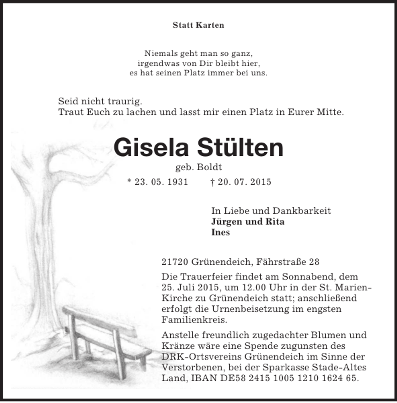 <p>Statt Karten<br />Niemals geht man so ganz,<br />irgendwas von Dir bleibt hier,<br />es hat seinen Platz immer bei uns.<br />Seid nicht traurig.<br />Traut Euch zu lachen und lasst mir einen Platz in Eurer Mitte.<br />Gisela Stülten<br />geb. Boldt<br />* 23. 05. 1931 † 20. 07. 2015<br />In Liebe und Dankbarkeit<br />Jürgen und Rita<br />Ines<br />21720 Grünendeich, Fährstraße 28<br />Die Trauerfeier findet am Sonnabend, dem 25. Juli 2015, um 12.00 Uhr in der St. Marien-Kirche zu Grünendeich statt; anschließend erfolgt die Urnenbeisetzung im engsten<br />Familienkreis.<br />Anstelle freundlich zugedachter Blumen und Kränze wäre eine Spende zugunsten des DRK-Ortsvereins Grünendeich im Sinne der Verstorbenen, bei der Sparkasse Stade-Altes Land, IBAN DE58 2415 1005 1210 1624 65.</p>