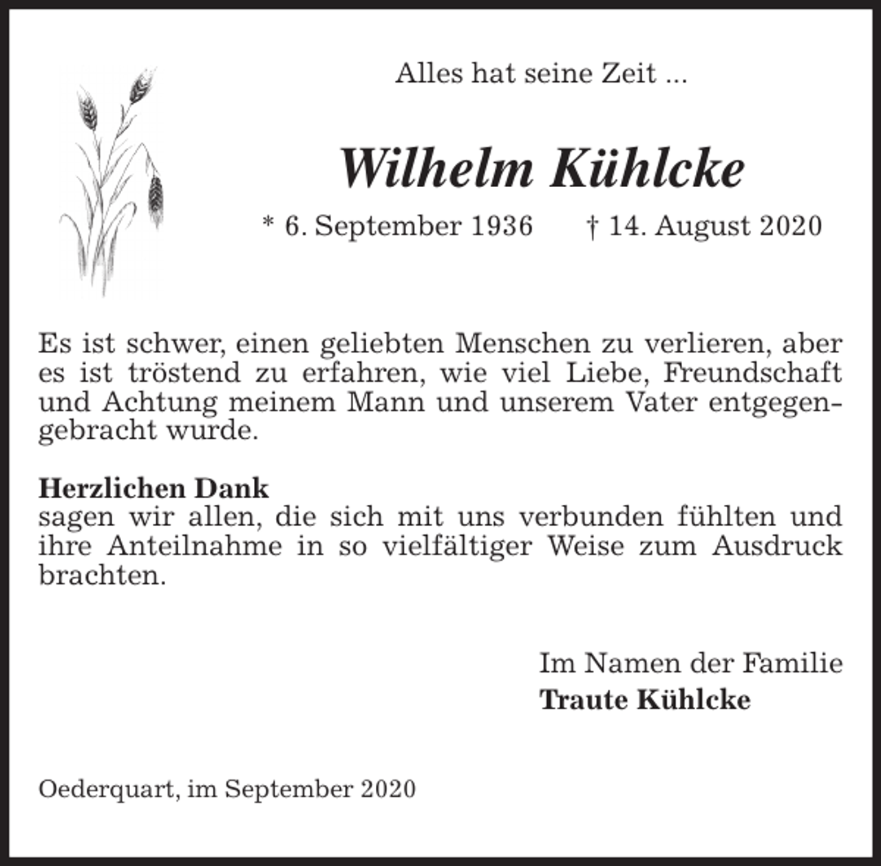 <p>Alles hat seine Zeit ...<br />Wilhelm Kühlcke<br />* 6. September 1936 † 14. August 2020</p>
<p>Es ist schwer, einen geliebten Menschen zu verlieren, aber es ist tröstend zu erfahren, wie viel Liebe, Freundschaft und Achtung meinem Mann und unserem Vater entgegengebracht wurde.</p>
<p>Herzlichen Dank<br />sagen wir allen, die sich mit uns verbunden fühlten und<br />ihre Anteilnahme in so vielfältiger Weise zum Ausdruck brachten.<br />Im Namen der Familie<br />Traute Kühlcke<br />Oederquart, im September 2020</p>