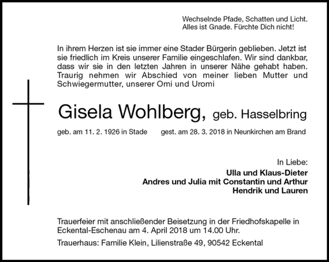<p>Wechselnde Pfade, Schatten und Licht.<br />Alles ist Gnade. Fürchte Dich nicht!<br />In ihrem Herzen ist sie immer eine Stader Bürgerin geblieben. Jetzt ist sie friedlich im Kreis unserer Familie eingeschlafen. Wir sind dankbar,<br />dass wir sie in den letzten Jahren in unserer Nähe gehabt haben.<br />Traurig nehmen wir Abschied von meiner lieben Mutter und<br />Schwiegermutter, unserer Omi und Uromi<br />Gisela Wohlberg, geb. Hasselbring<br />geb. am 11. 2. 1926 in Stade gest. am 28. 3. 2018 in Neunkirchen am Brand<br />In Liebe:<br />Ulla und Klaus-Dieter<br />Andres und Julia mit Constantin und Arthur<br />Hendrik und Lauren</p>
<p>Trauerfeier mit anschließender Beisetzung in der Friedhofskapelle in Eckental-Eschenau am 4. April 2018 um 14.00 Uhr.<br />Trauerhaus: Familie Klein, Lilienstraße 49, 90542 Eckental</p>