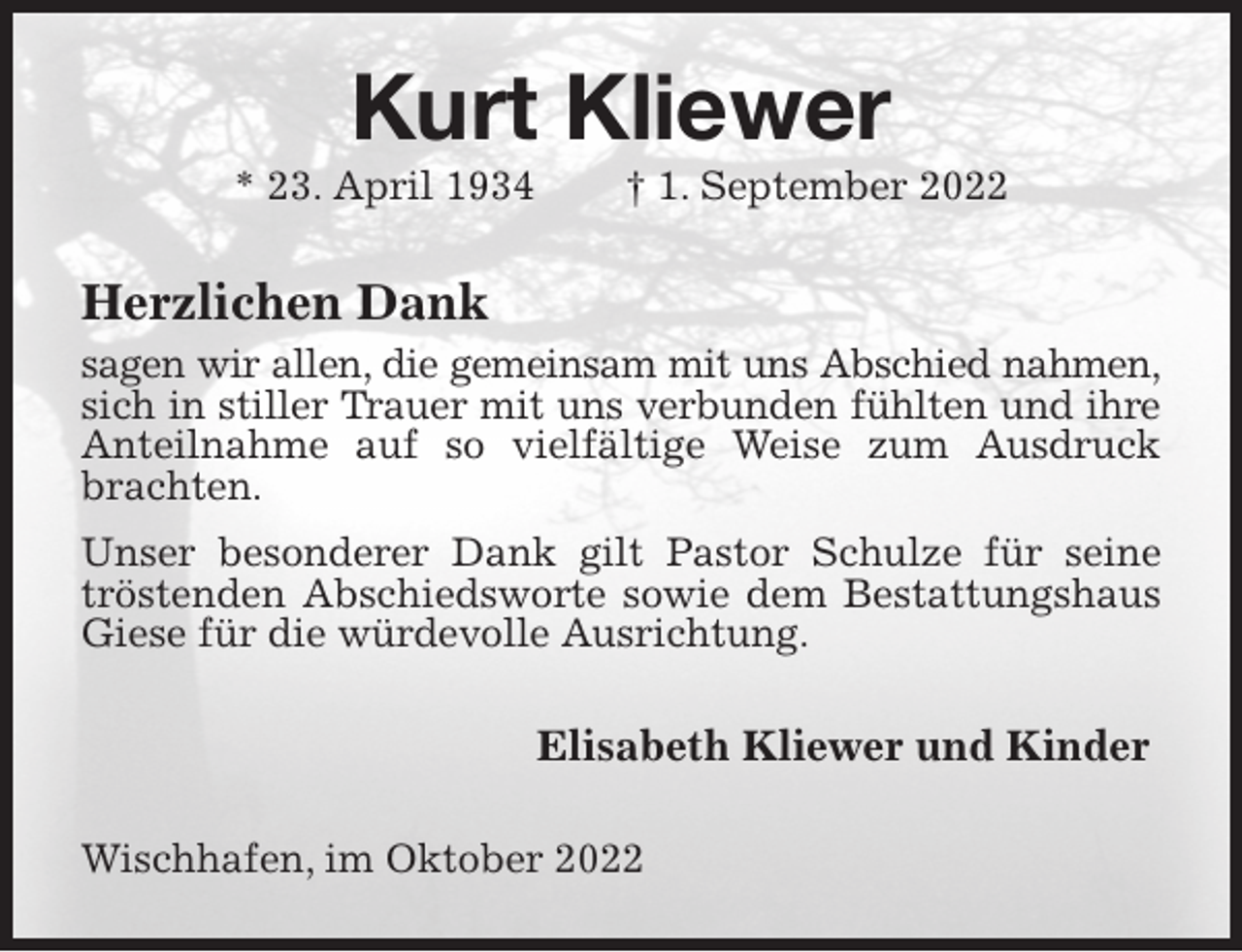 <p>Kurt Kliewer<br />* 23. April 1934 † 1. September 2022<br />Herzlichen Dank<br />sagen wir allen, die gemeinsam mit uns Abschied nahmen,<br />sich in stiller Trauer mit uns verbunden fühlten und ihre<br />Anteilnahme auf so vielfältige Weise zum Ausdruck brachten.<br />Unser besonderer Dank gilt Pastor Schulze für seine tröstenden Abschiedsworte sowie dem Bestattungshaus Giese für die würdevolle Ausrichtung.<br />Elisabeth Kliewer und Kinder<br />Wischhafen, im Oktober 2022</p>