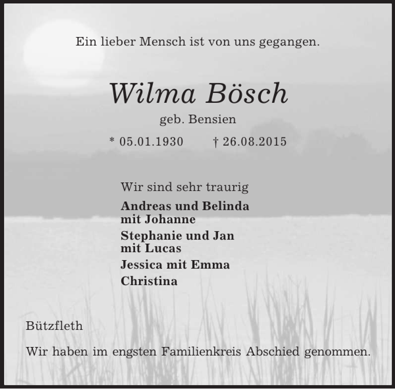 <p>Ein lieber Mensch ist von uns gegangen.<br />Wilma Bösch<br />geb. Bensien<br />* 05.01.1930 † 26.08.2015<br />Wir sind sehr traurig<br />Andreas und Belinda<br />mit Johanne<br />Stephanie und Jan<br />mit Lucas<br />Jessica mit Emma<br />Christina<br />Bützfleth<br />Wir haben im engsten Familienkreis Abschied genommen.</p>