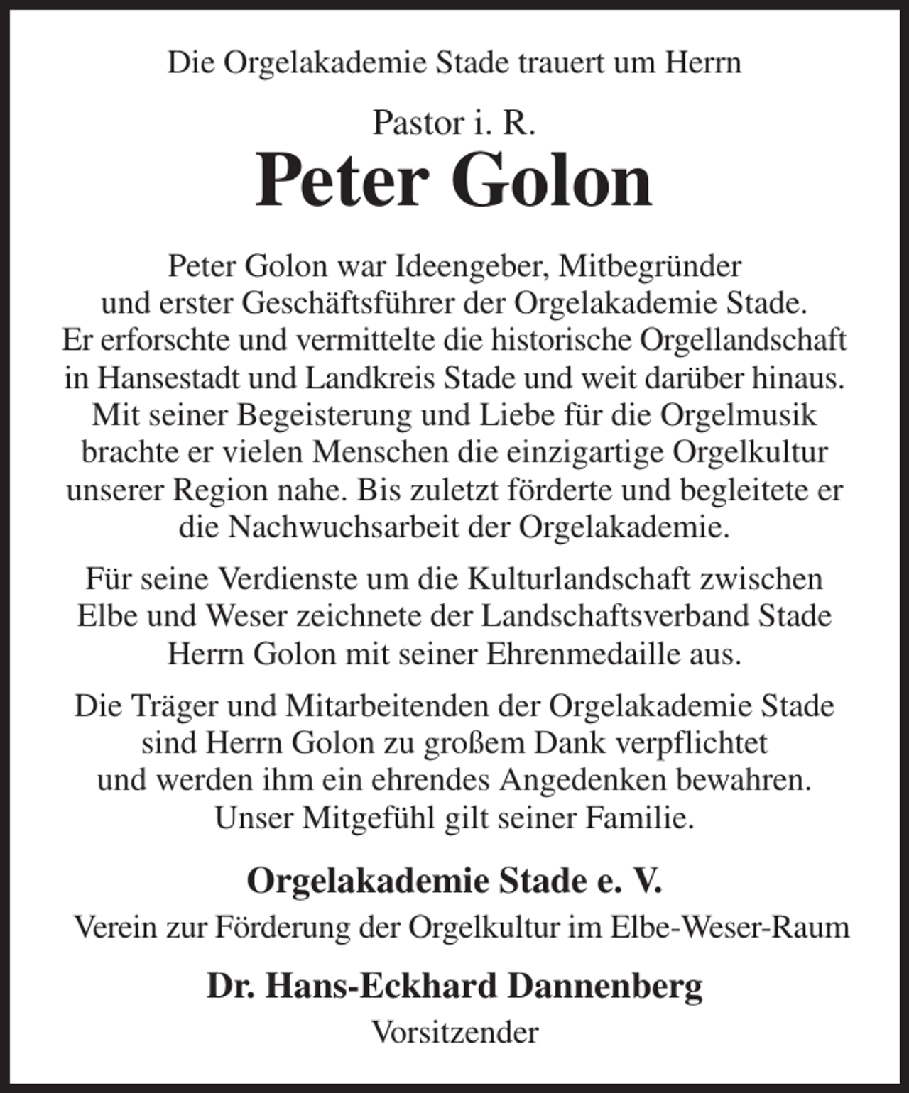 <p>Die Orgelakademie Stade trauert um Herrn<br />Pastor i. R.<br />Peter Golon<br />Peter Golon war Ideengeber, Mitbegründer<br />und erster Geschäftsführer der Orgelakademie Stade.<br />Er erforschte und vermittelte die historische Orgellandschaft in Hansestadt und Landkreis Stade und weit darüber hinaus. Mit seiner Begeisterung und Liebe für die Orgelmusik brachte er vielen Menschen die einzigartige Orgelkultur unserer Region nahe. Bis zuletzt förderte und begleitete er die Nachwuchsarbeit der Orgelakademie.<br />Für seine Verdienste um die Kulturlandschaft zwischen<br />Elbe und Weser zeichnete der Landschaftsverband Stade Herrn Golon mit seiner Ehrenmedaille aus.<br />Die Träger und Mitarbeitenden der Orgelakademie Stade sind Herrn Golon zu großem Dank verpflichtet<br />und werden ihm ein ehrendes Angedenken bewahren.<br />Unser Mitgefühl gilt seiner Familie.<br />Orgelakademie Stade e. V.<br />Verein zur Förderung der Orgelkultur im Elbe-Weser-Raum<br />Dr. Hans-Eckhard Dannenberg<br />Vorsitzender</p>