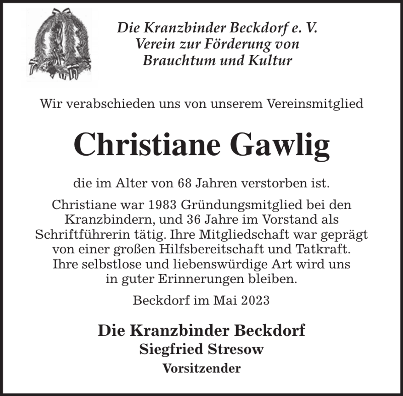 <p>Die Kranzbinder Beckdorf e. V.<br />Verein zur Förderung von<br />Brauchtum und Kultur<br />Wir verabschieden uns von unserem Vereinsmitglied<br />Christiane Gawlig<br />die im Alter von 68 Jahren verstorben ist.<br />Christiane war 1983 Gründungsmitglied bei den<br />Kranzbindern, und 36 Jahre im Vorstand als<br />Schriftführerin tätig. Ihre Mitgliedschaft war geprägt von einer großen Hilfsbereitschaft und Tatkraft.<br />Ihre selbstlose und liebenswürdige Art wird uns<br />in guter Erinnerungen bleiben.<br />Beckdorf im Mai 2023<br />Die Kranzbinder Beckdorf<br />Siegfried Stresow<br />Vorsitzender</p>