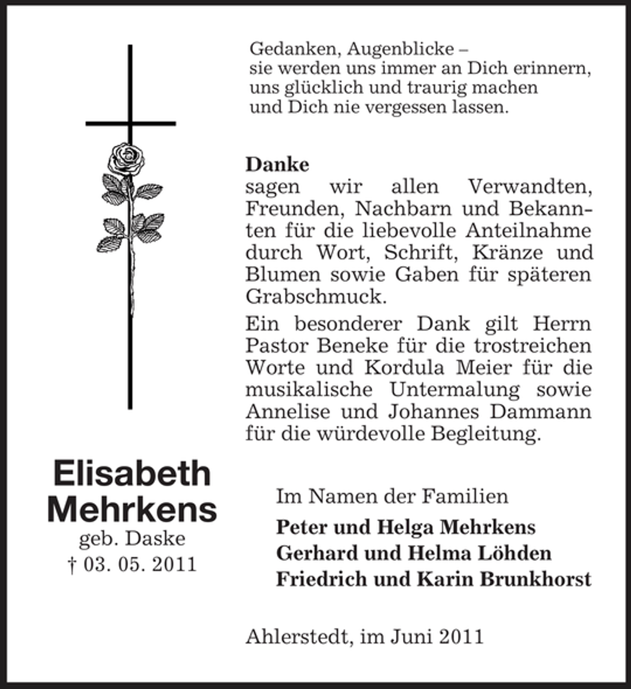 <p>Gedanken, Augenblicke – sie werden uns immer an Dich erinnern, uns glücklich und traurig machen und Dich nie vergessen lassen.</p><p>Danke sagen wir allen Verwandten, Freunden, Nachbarn und Bekannten für die liebevolle Anteilnahme durch Wort, Schrift, Kränze und Blumen sowie Gaben für späteren Grabschmuck. Ein besonderer Dank gilt Herrn Pastor Beneke für die trostreichen Worte und Kordula Meier für die musikalische Untermalung sowie Annelise und Johannes Dammann für die würdevolle Begleitung.</p><p>Elisabeth Mehrkens<br />geb. Daske † 03. 05. 2011</p><p>Im Namen der Familien Peter und Helga Mehrkens Gerhard und Helma Löhden Friedrich und Karin Brunkhorst Ahlerstedt, im Juni 2011</p>