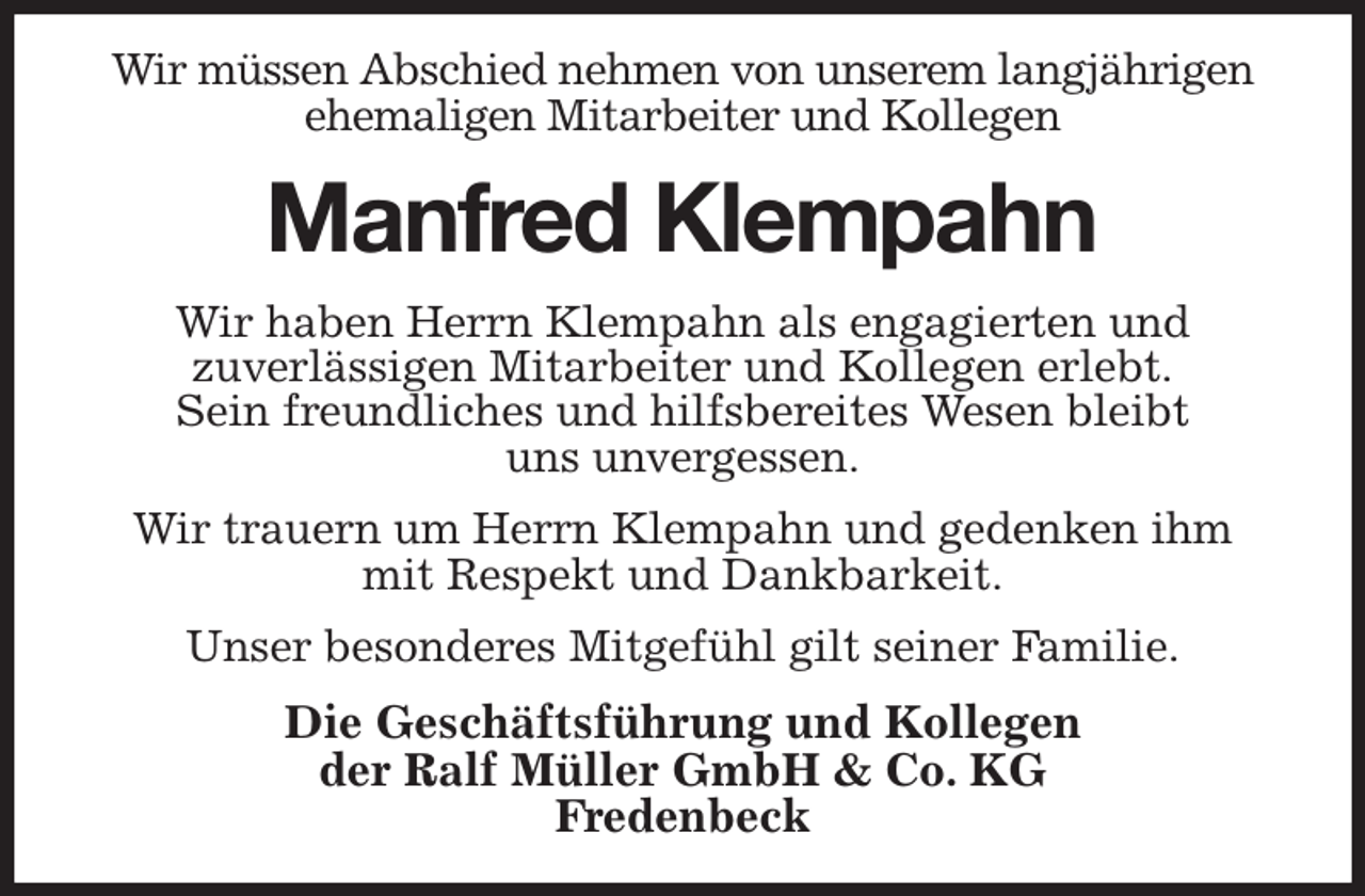 <p>Wir müssen Abschied nehmen von unserem langjährigen ehemaligen Mitarbeiter und Kollegen<br />Manfred Klempahn<br />Wir haben Herrn Klempahn als engagierten und<br />zuverlässigen Mitarbeiter und Kollegen erlebt.<br />Sein freundliches und hilfsbereites Wesen bleibt<br />uns unvergessen.<br />Wir trauern um Herrn Klempahn und gedenken ihm<br />mit Respekt und Dankbarkeit.<br />Unser besonderes Mitgefühl gilt seiner Familie.<br />Die Geschäftsführung und Kollegen<br />der Ralf Müller GmbH &amp; Co. KG<br />Fredenbeck</p>