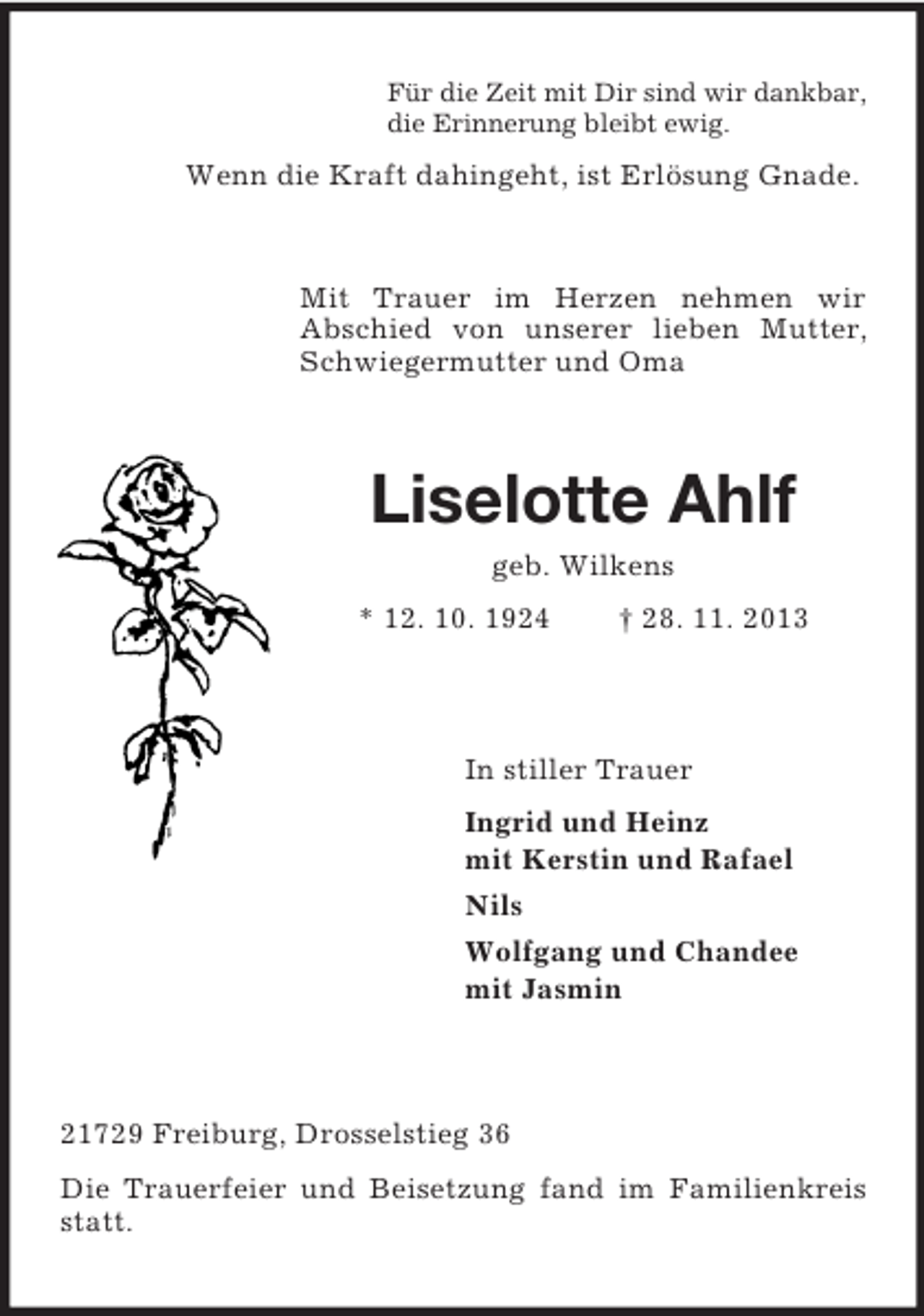 <p>Für die Zeit mit Dir sind wir dankbar,<br />die Erinnerung bleibt ewig.<br />Wenn die Kraft dahingeht, ist Erlösung Gnade.<br />Mit Trauer im Herzen nehmen wir<br />Abschied von unserer lieben Mutter, Schwiegermutter und Oma<br />Liselotte Ahlf<br />geb. Wilkens<br />* 12. 10. 1924 † 28. 11. 2013<br />In stiller Trauer<br />Ingrid und Heinz<br />mit Kerstin und Rafael<br />Nils<br />Wolfgang und Chandee<br />mit Jasmin<br />21729 Freiburg, Drosselstieg 36<br />Die Trauerfeier und Beisetzung fand im Familienkreis statt.</p>