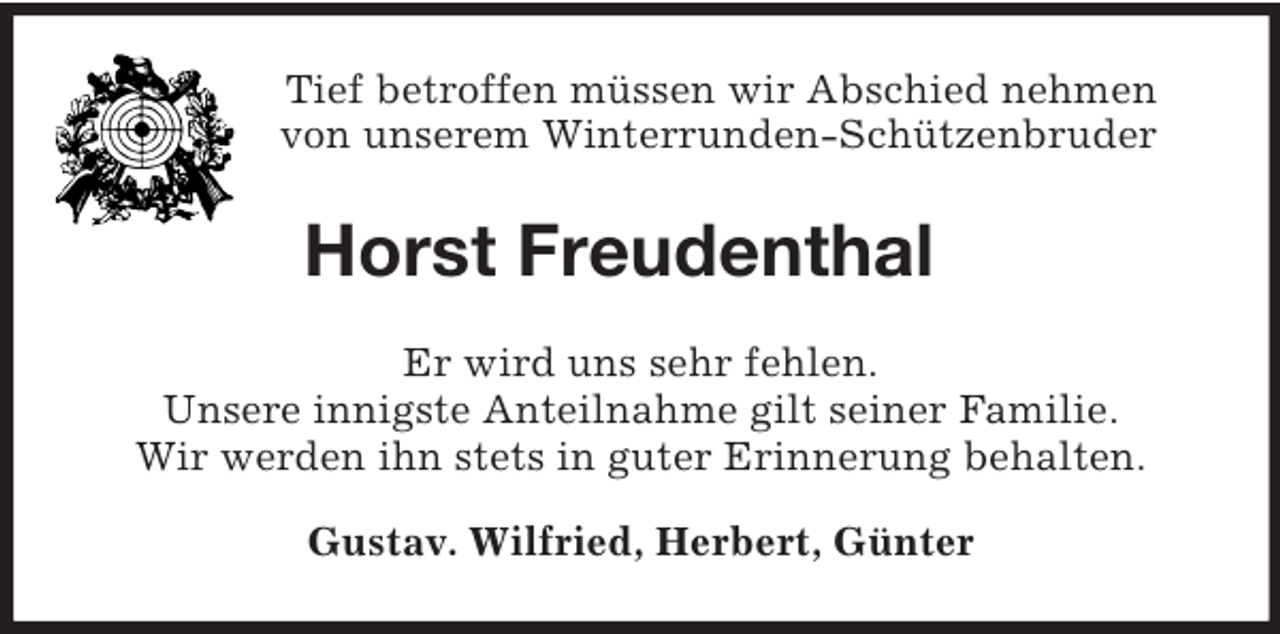 <p>Tief betroffen müssen wir Abschied nehmen<br />von unserem Winterrunden-Schützenbruder</p><p>Horst Freudenthal<br />Er wird uns sehr fehlen.<br />Unsere innigste Anteilnahme gilt seiner Familie.<br />Wir werden ihn stets in guter Erinnerung behalten.<br />Gustav. Wilfried, Herbert, Günter</p>
