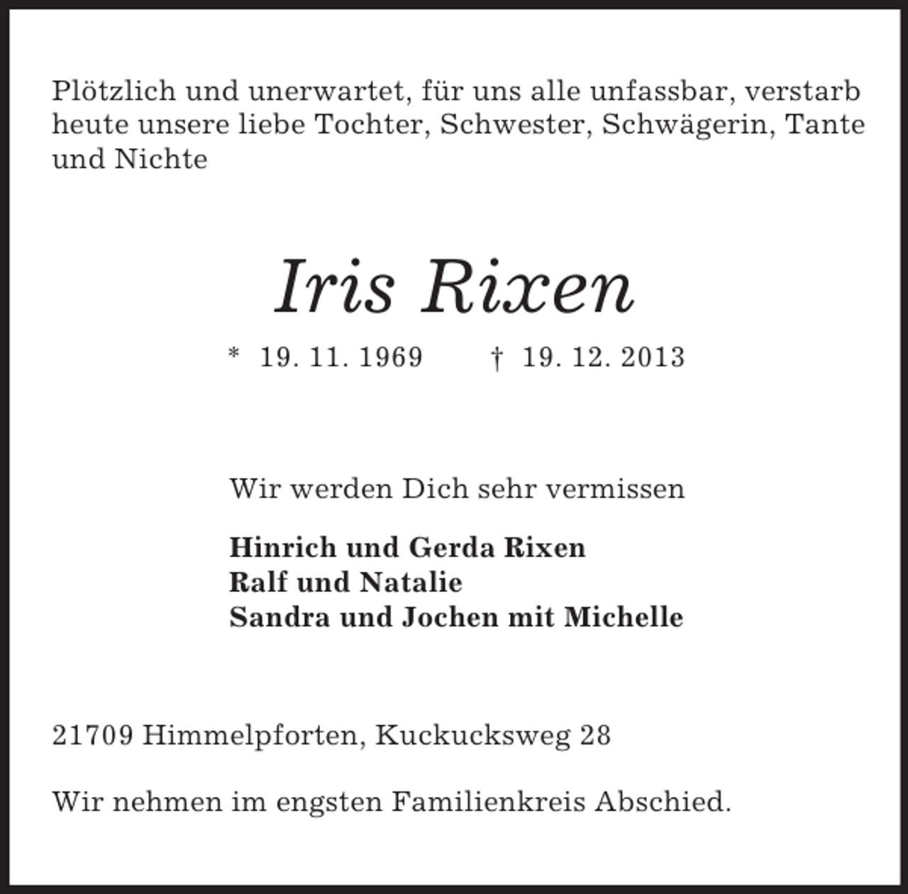 <p>Plötzlich und unerwartet, für uns alle unfassbar, verstarb heute unsere liebe Tochter, Schwester, Schwägerin, Tante und Nichte<br />Iris Rixen<br />* 19. 11. 1969 † 19. 12. 2013<br />Wir werden Dich sehr vermissen<br />Hinrich und Gerda Rixen<br />Ralf und Natalie<br />Sandra und Jochen mit Michelle<br />21709 Himmelpforten, Kuckucksweg 28</p><p>Wir nehmen im engsten Familienkreis Abschied.</p>