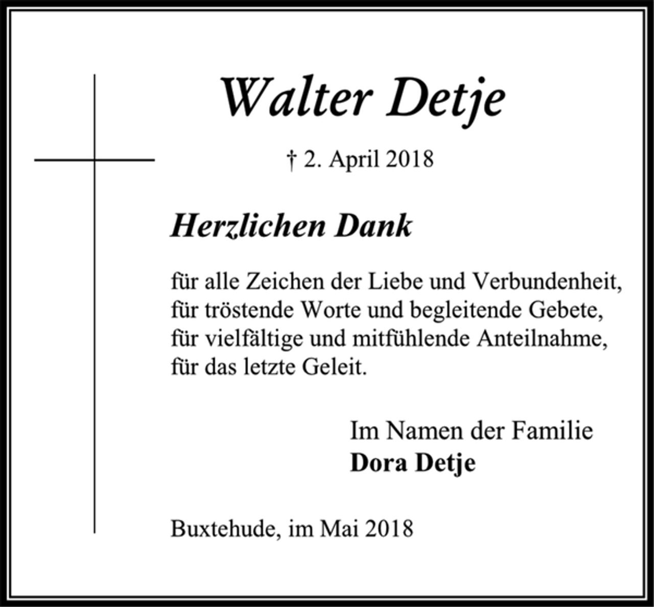 <p>Walter Detje<br />† 2. April 2018<br />Herzlichen Dank<br />für alle Zeichen der Liebe und Verbundenheit,<br />für tröstende Worte und begleitende Gebete,<br />für vielfältige und mitfühlende Anteilnahme,<br />für das letzte Geleit.<br />Im Namen der Familie<br />Dora Detje<br />Buxtehude, im Mai 2018</p>